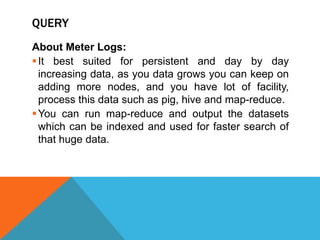 QUERY
About Meter Logs:
It best suited for persistent and day by day
increasing data, as you data grows you can keep on
adding more nodes, and you have lot of facility,
process this data such as pig, hive and map-reduce.
You can run map-reduce and output the datasets
which can be indexed and used for faster search of
that huge data.
 