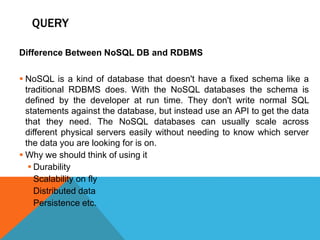 QUERY
Difference Between NoSQL DB and RDBMS
 NoSQL is a kind of database that doesn't have a fixed schema like a
traditional RDBMS does. With the NoSQL databases the schema is
defined by the developer at run time. They don't write normal SQL
statements against the database, but instead use an API to get the data
that they need. The NoSQL databases can usually scale across
different physical servers easily without needing to know which server
the data you are looking for is on.
 Why we should think of using it
 Durability
 Scalability on fly
 Distributed data
 Persistence etc.
 