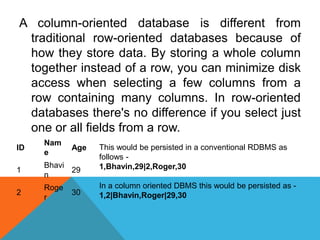 A column-oriented database is different from
traditional row-oriented databases because of
how they store data. By storing a whole column
together instead of a row, you can minimize disk
access when selecting a few columns from a
row containing many columns. In row-oriented
databases there's no difference if you select just
one or all fields from a row.
ID
Nam
e
Age
1
Bhavi
n
29
2
Roge
r
30
This would be persisted in a conventional RDBMS as
follows -
1,Bhavin,29|2,Roger,30
In a column oriented DBMS this would be persisted as -
1,2|Bhavin,Roger|29,30
 