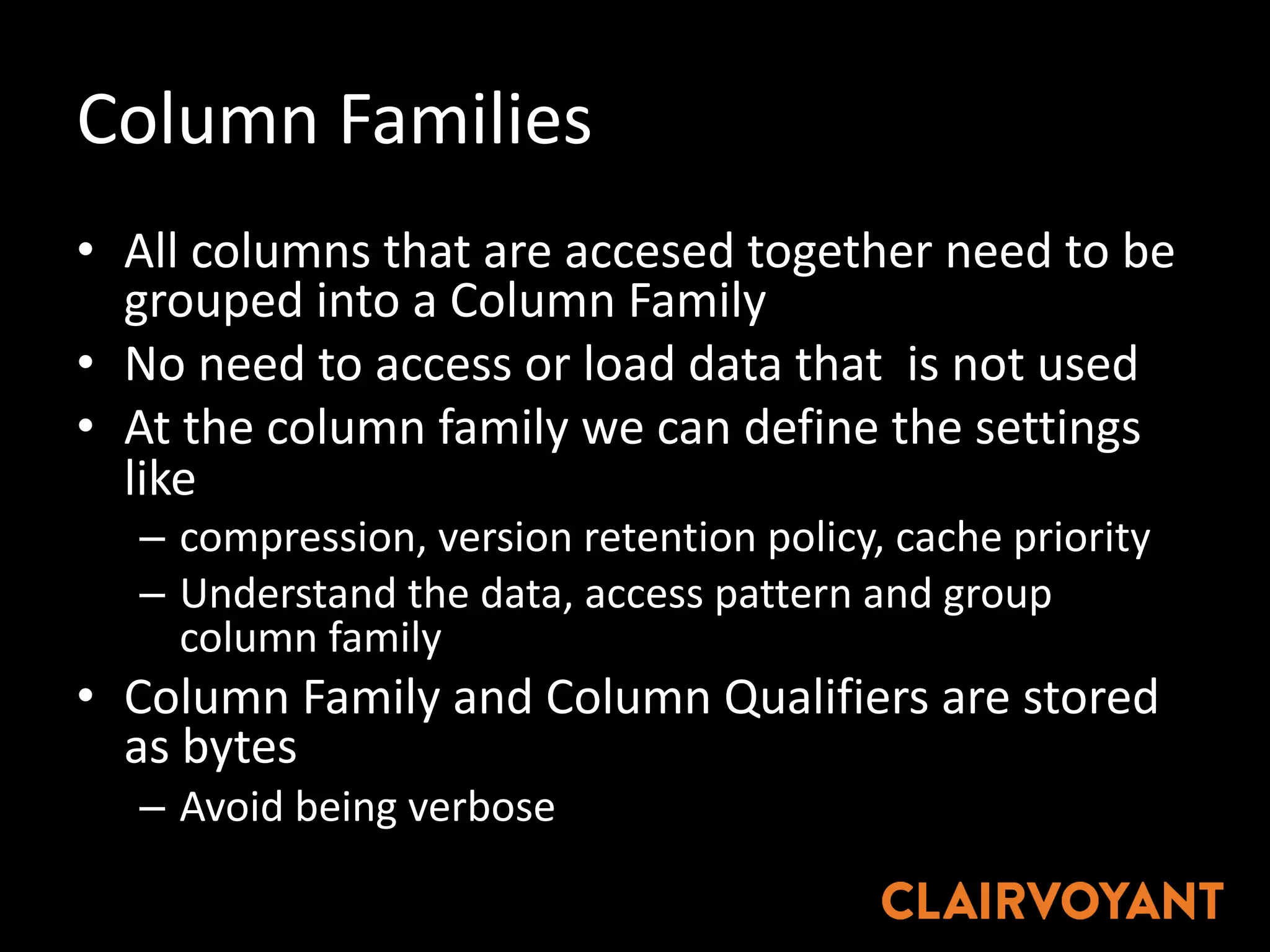 Column	Families
• All	columns	that	are	accesed together	need	to	be	
grouped	into	a	Column	Family
• No	need	to	access	or	load	data	that		is	not	used
• At	the	column	family	we	can	define	the	settings	
like	
– compression,	version	retention	policy,	cache	priority
– Understand	the	data,	access	pattern	and	group	
column	family
• Column	Family	and	Column	Qualifiers	are	stored	
as	bytes
– Avoid	being	verbose
 