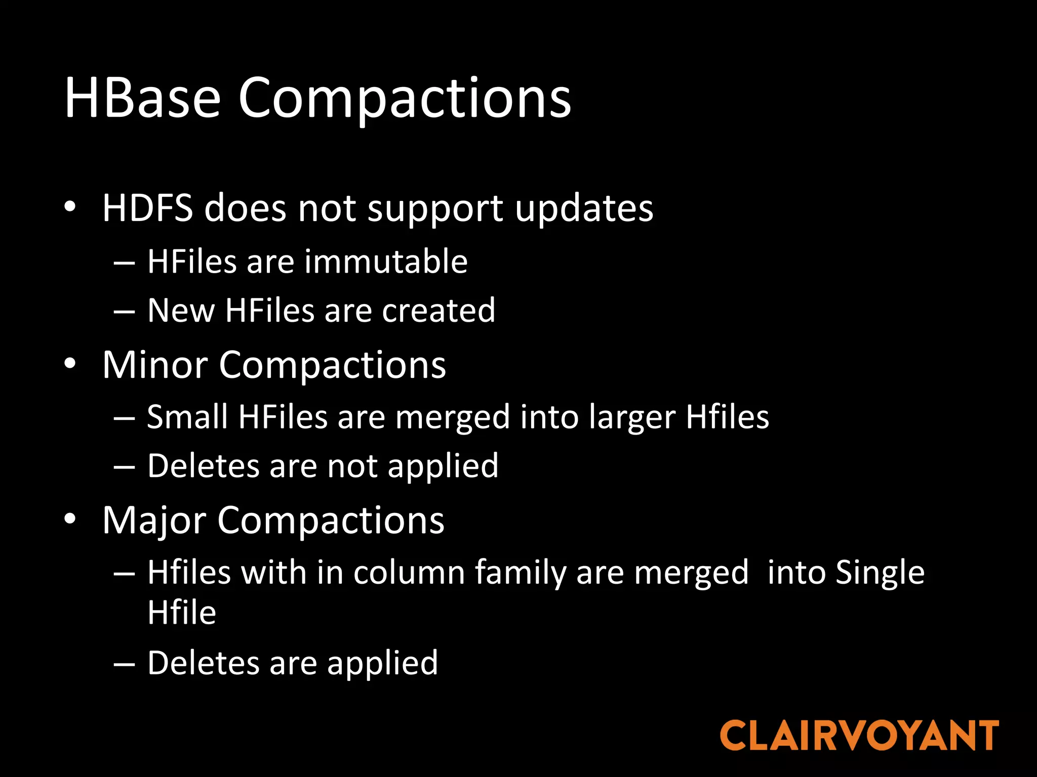 HBase Compactions
• HDFS	does	not	support	updates	
– HFiles	are	immutable
– New	HFiles	are	created
• Minor	Compactions
– Small	HFiles	are	merged	into	larger	Hfiles
– Deletes	are	not	applied
• Major	Compactions
– Hfiles with	in	column	family	are	merged		into	Single	
Hfile
– Deletes	are	applied
 