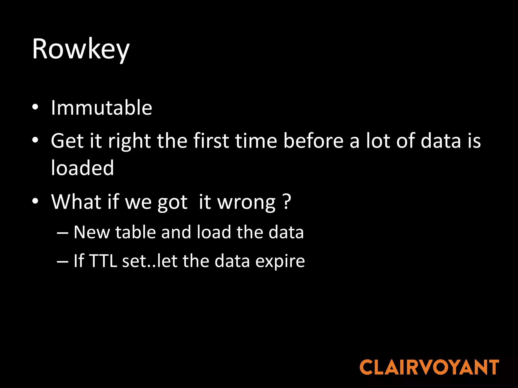Rowkey
• Immutable
• Get	it	right	the	first	time	before	a	lot	of	data	is	
loaded
• What	if	we	got		it	wrong	?
– New	table	and	load	the	data
– If	TTL	set..let the	data	expire
 