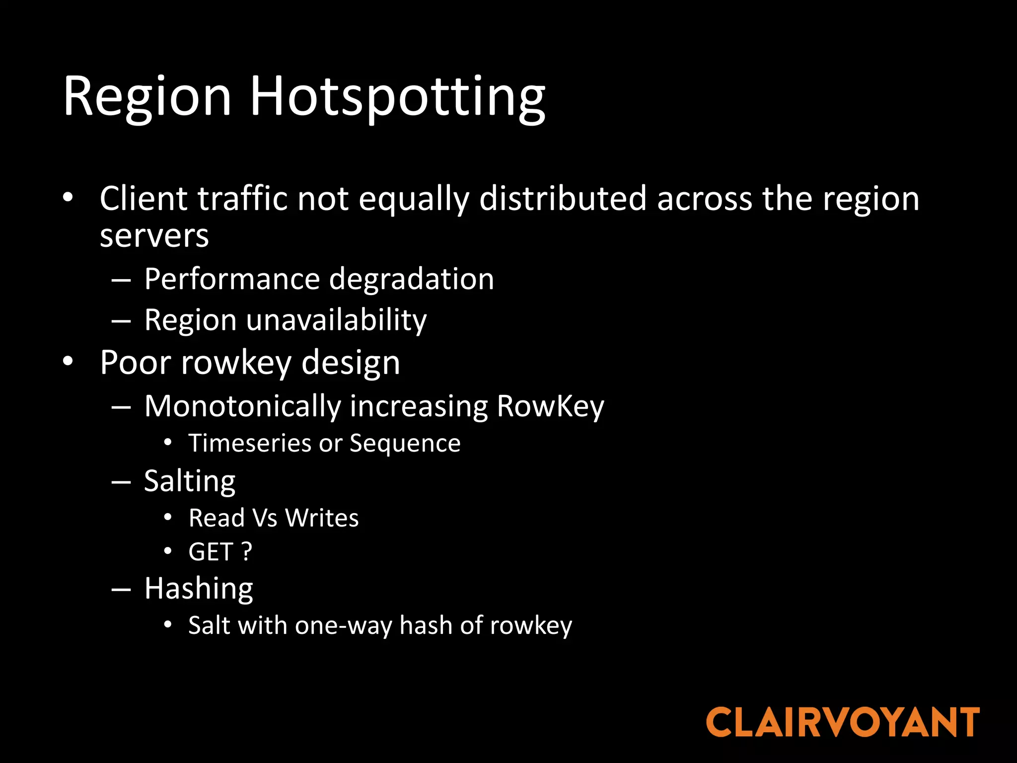 Region	Hotspotting
• Client	traffic	not	equally	distributed	across	the	region	
servers
– Performance	degradation
– Region	unavailability
• Poor	rowkey	design
– Monotonically	increasing	RowKey
• Timeseries	or	Sequence
– Salting
• Read	Vs	Writes
• GET	?
– Hashing
• Salt	with	one-way	hash	of	rowkey
 