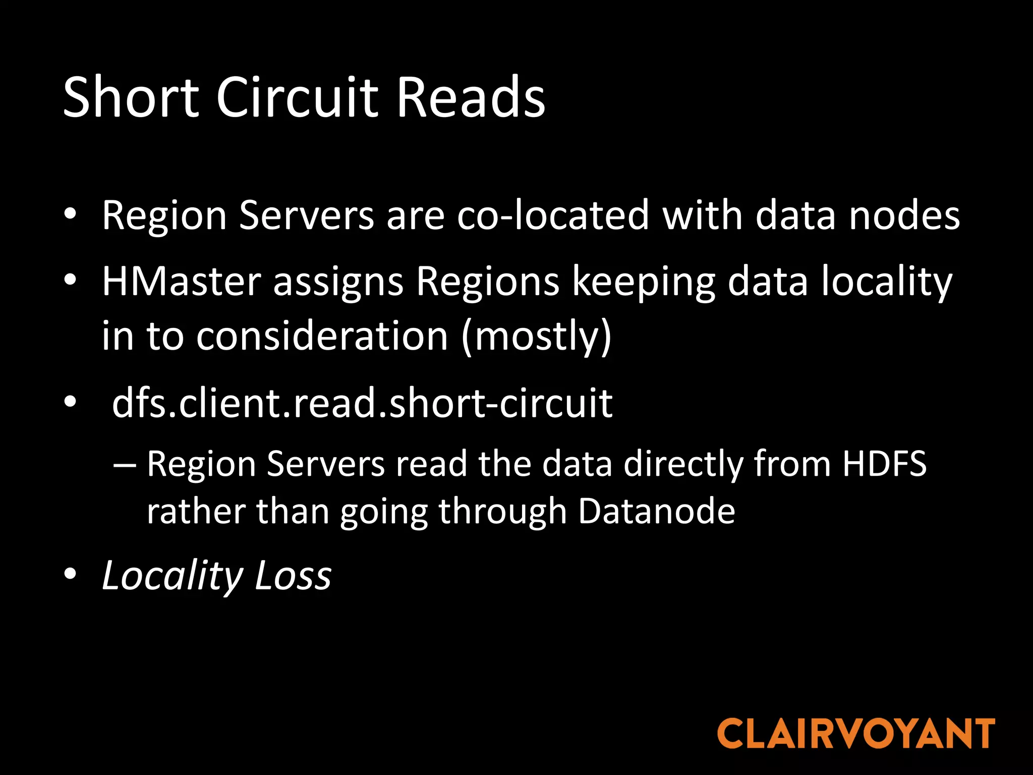 Short	Circuit	Reads
• Region	Servers	are	co-located	with	data	nodes
• HMaster assigns	Regions	keeping	data	locality	
in	to	consideration	(mostly)
• dfs.client.read.short-circuit
– Region	Servers	read	the	data	directly	from	HDFS	
rather	than	going	through	Datanode
• Locality	Loss
 