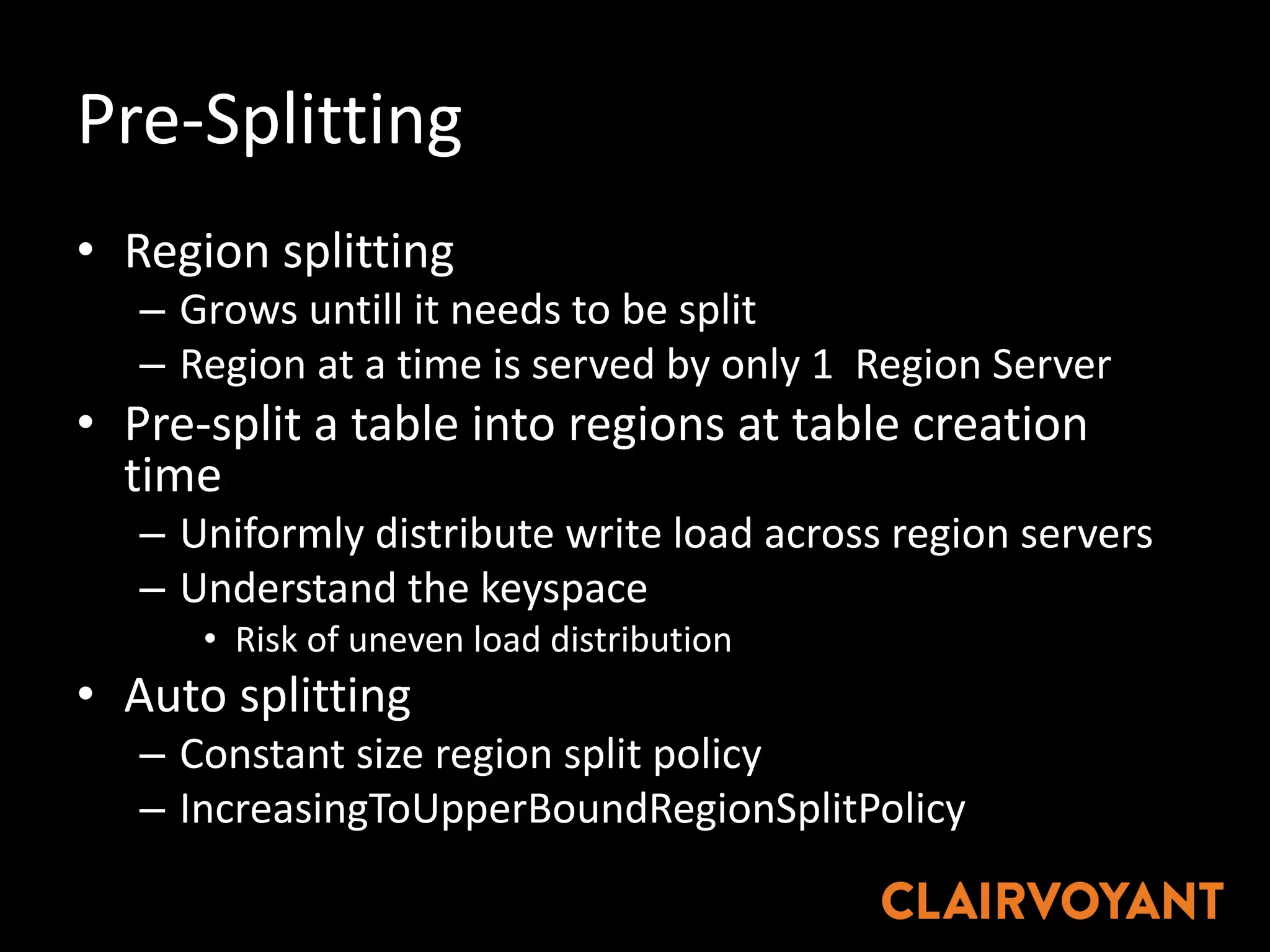 Pre-Splitting
• Region	splitting
– Grows	untill it	needs	to	be	split	
– Region	at	a	time	is	served	by	only	1		Region	Server
• Pre-split	a	table	into	regions	at	table	creation	
time
– Uniformly	distribute	write	load	across	region	servers
– Understand	the	keyspace
• Risk	of	uneven	load	distribution	
• Auto	splitting
– Constant	size	region	split	policy
– IncreasingToUpperBoundRegionSplitPolicy
 