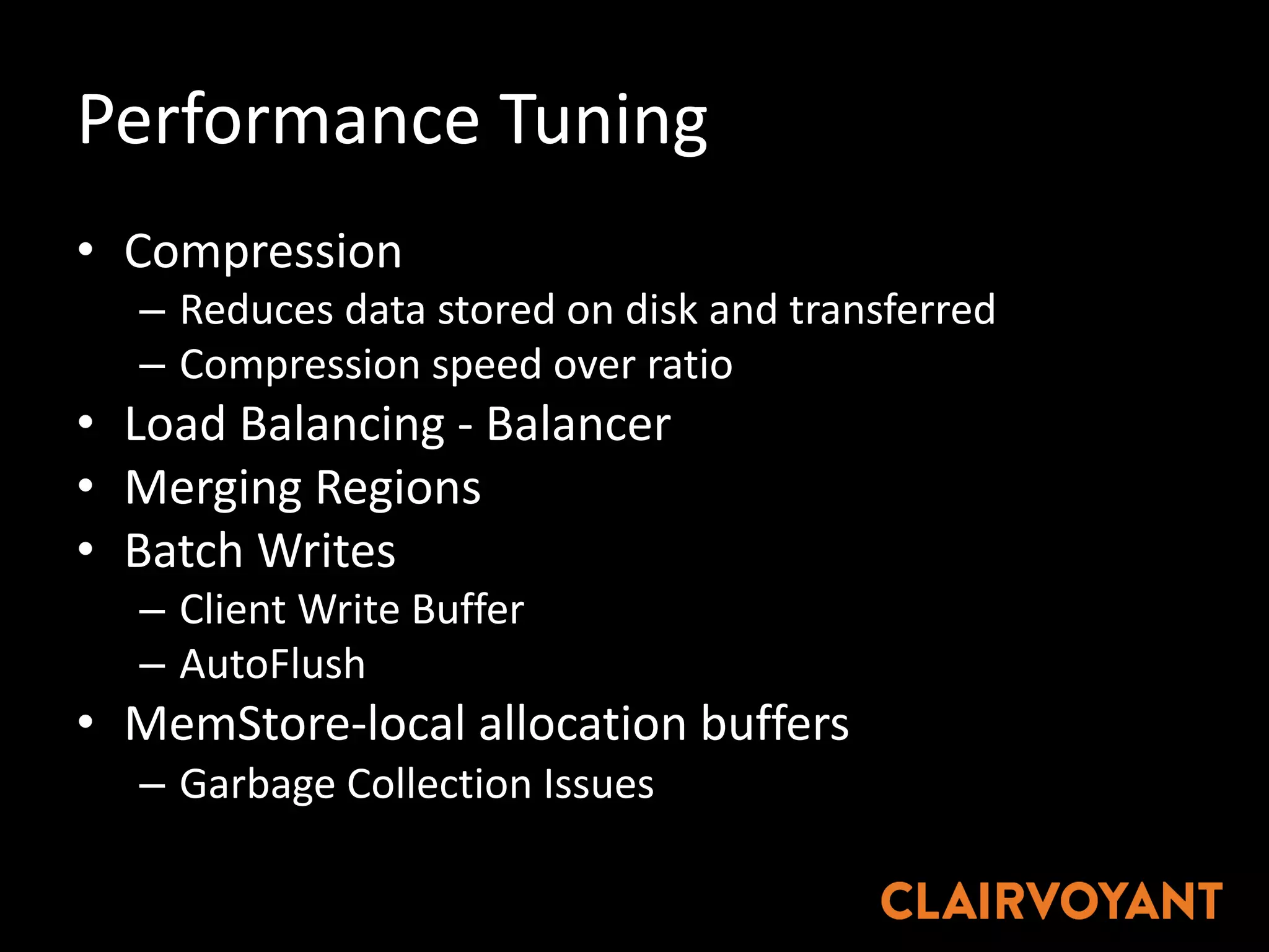 Performance	Tuning
• Compression
– Reduces	data	stored	on	disk	and	transferred
– Compression	speed	over	ratio
• Load	Balancing	- Balancer
• Merging	Regions
• Batch	Writes
– Client	Write	Buffer
– AutoFlush
• MemStore-local	allocation	buffers
– Garbage	Collection	Issues
 