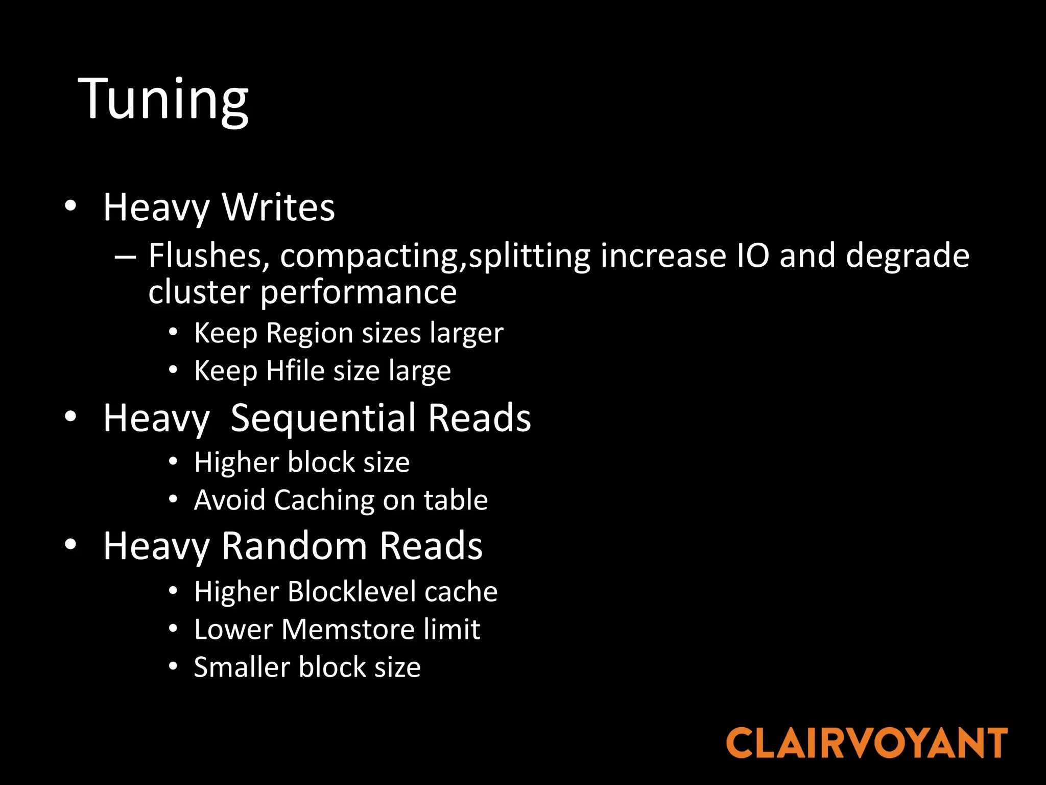 Tuning	
• Heavy	Writes
– Flushes,	compacting,splitting increase	IO	and	degrade	
cluster	performance
• Keep	Region	sizes	larger
• Keep	Hfile size	large	
• Heavy		Sequential	Reads
• Higher	block	size	
• Avoid	Caching	on	table
• Heavy	Random	Reads
• Higher	Blocklevel cache
• Lower	Memstore limit
• Smaller	block	size
 