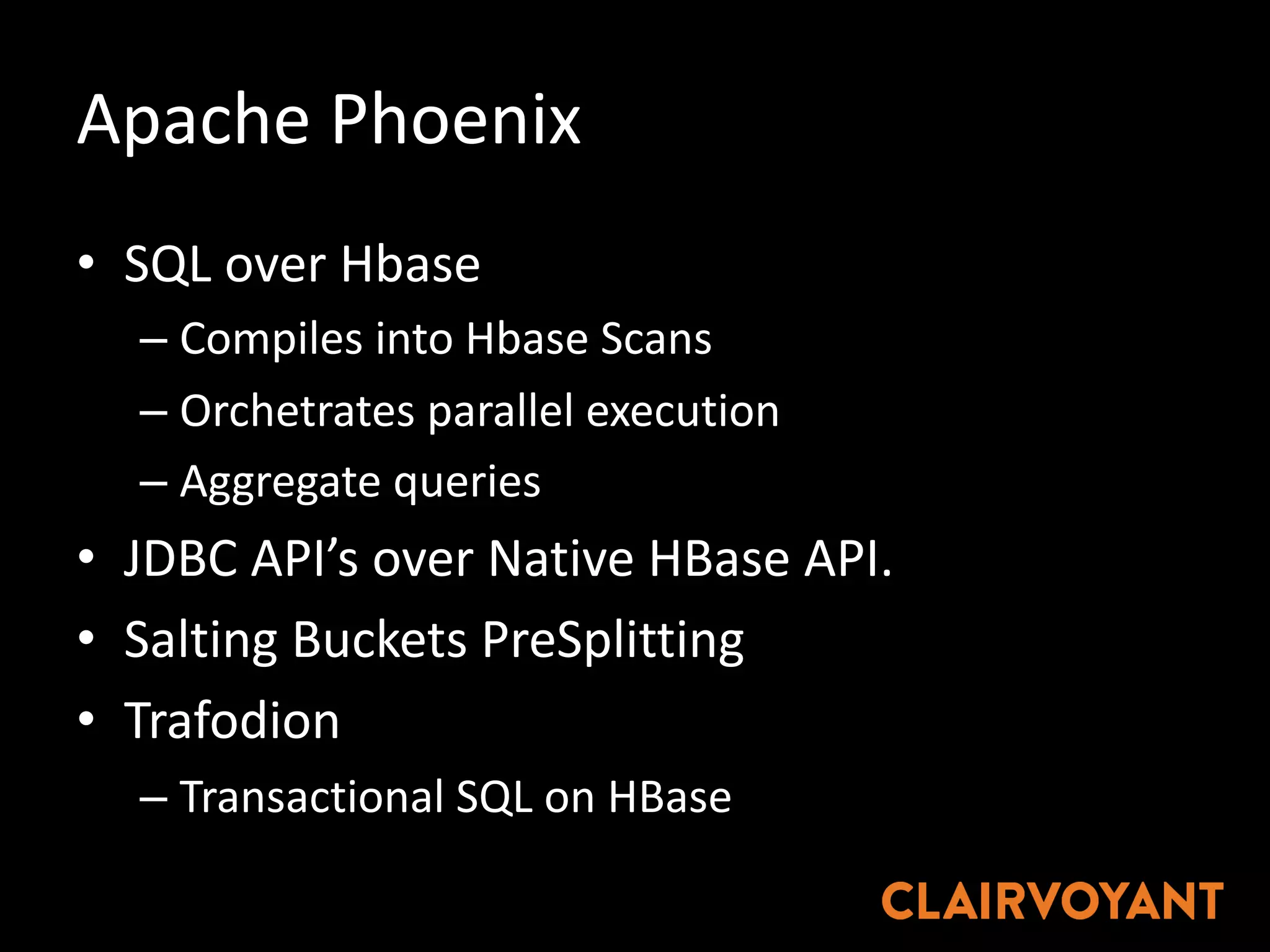 Apache	Phoenix
• SQL	over	Hbase
– Compiles	into	Hbase Scans
– Orchetrates parallel	execution
– Aggregate	queries
• JDBC	API’s	over	Native	HBase API.
• Salting	Buckets	PreSplitting
• Trafodion
– Transactional	SQL	on	HBase
 