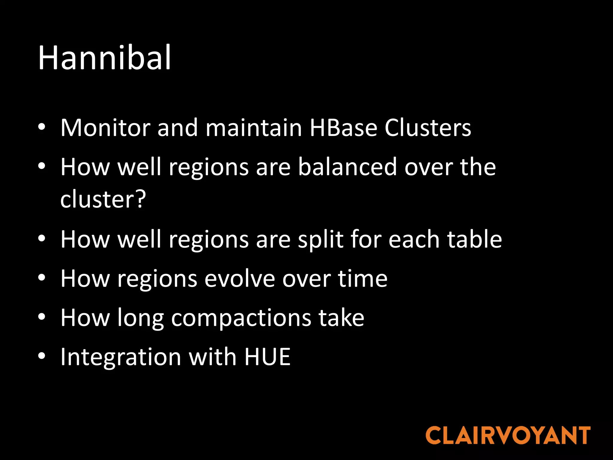 Hannibal
• Monitor	and	maintain	HBase Clusters
• How	well	regions	are	balanced	over	the	
cluster?
• How	well	regions	are	split	for	each	table
• How	regions	evolve	over	time
• How	long	compactions	take
• Integration	with	HUE
 