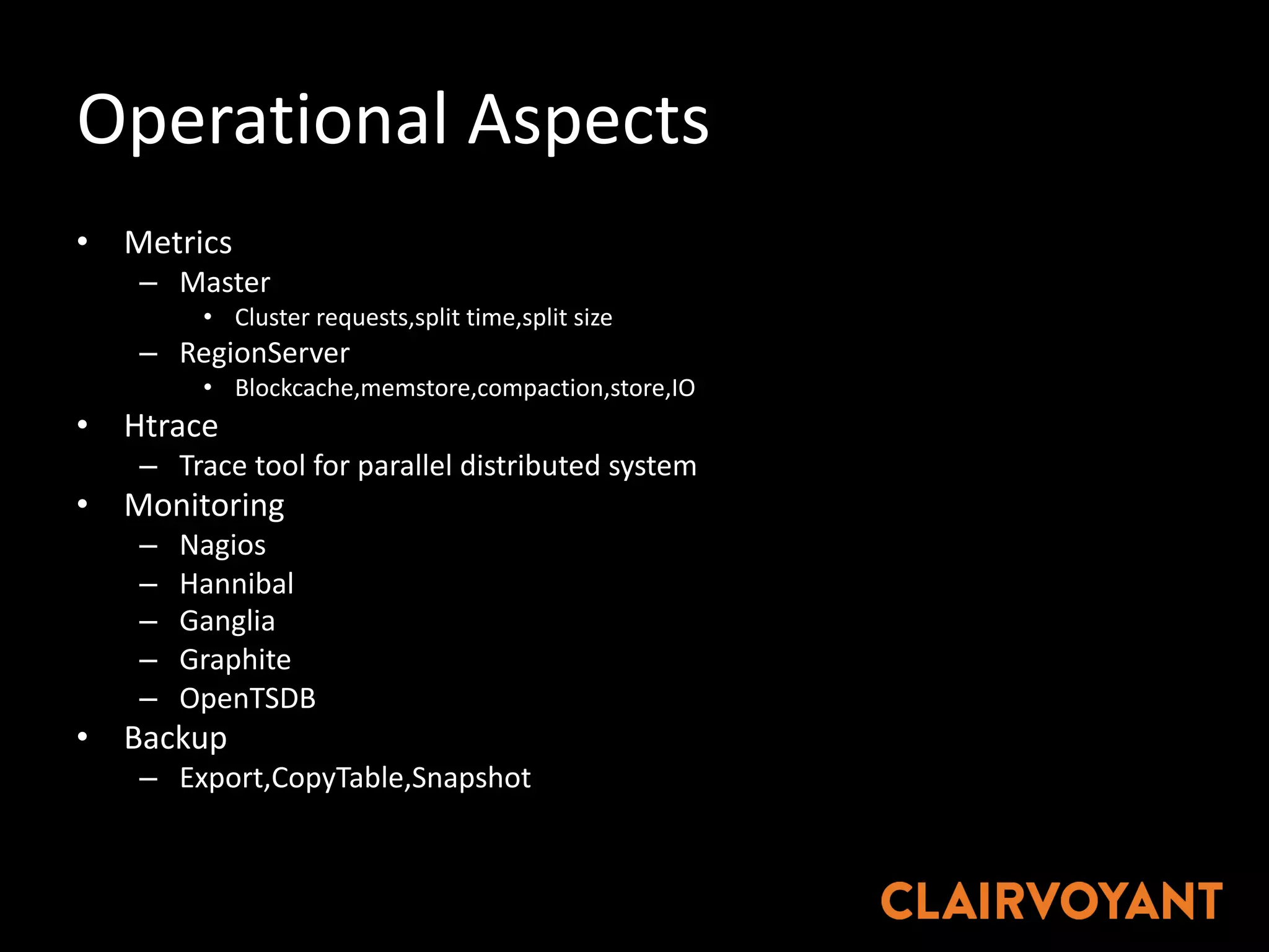 Operational	Aspects
• Metrics
– Master
• Cluster	requests,split time,split size
– RegionServer
• Blockcache,memstore,compaction,store,IO
• Htrace
– Trace	tool	for	parallel	distributed	system
• Monitoring
– Nagios
– Hannibal
– Ganglia
– Graphite
– OpenTSDB
• Backup
– Export,CopyTable,Snapshot
 