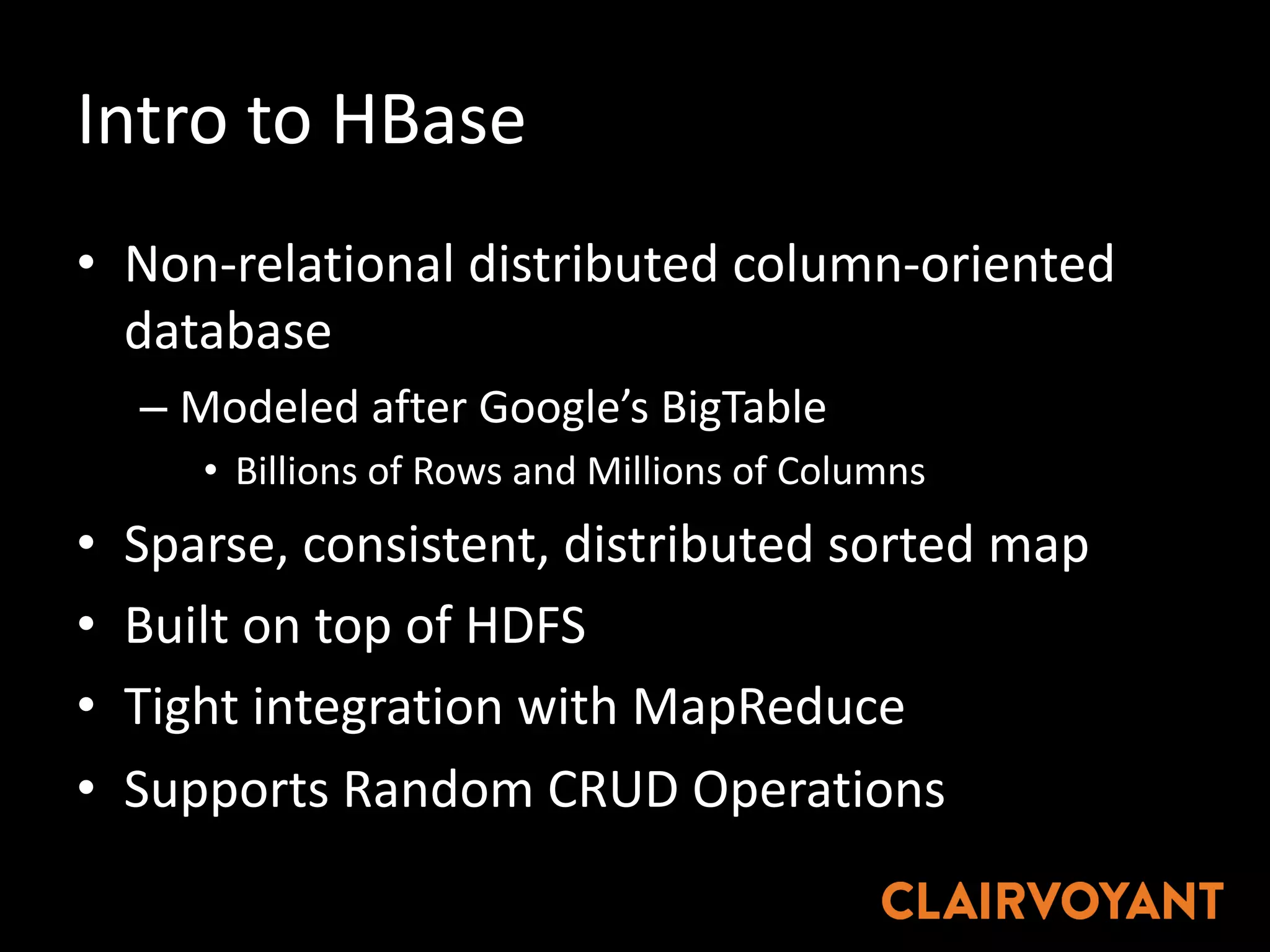 Intro	to	HBase
• Non-relational	distributed	column-oriented	
database
– Modeled	after	Google’s	BigTable
• Billions	of	Rows	and	Millions	of	Columns
• Sparse,	consistent,	distributed	sorted	map
• Built	on	top	of	HDFS
• Tight	integration	with	MapReduce
• Supports	Random	CRUD	Operations
 