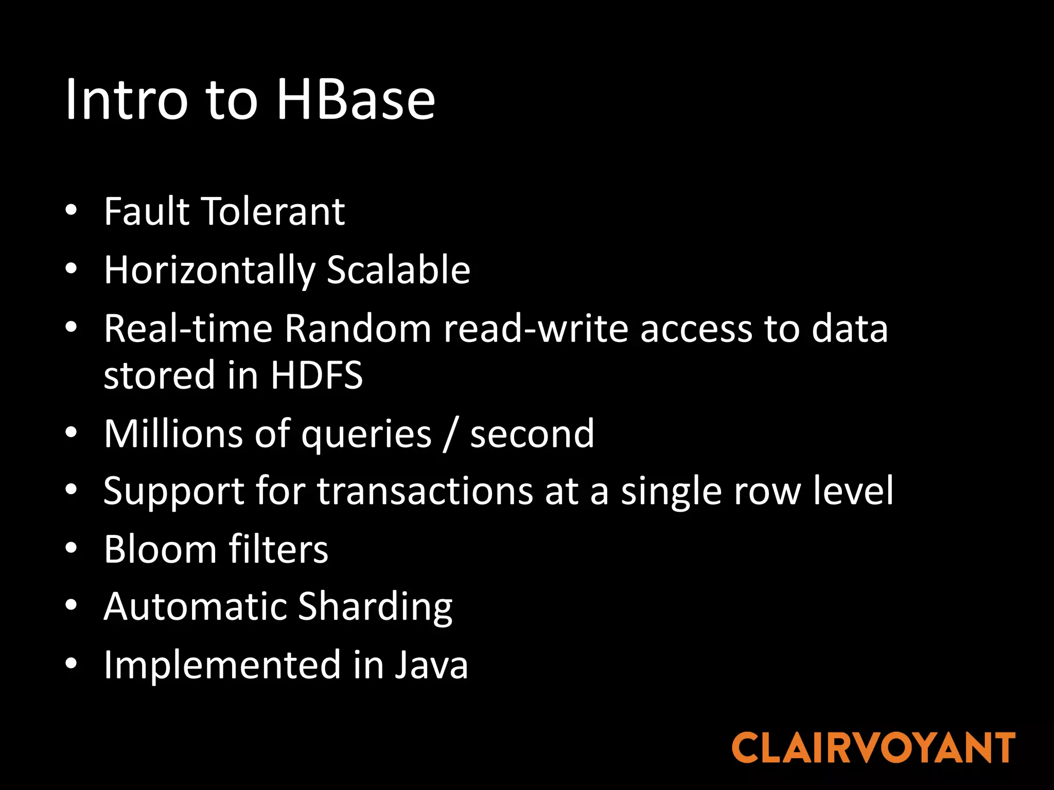 Intro	to	HBase
• Fault	Tolerant
• Horizontally	Scalable
• Real-time	Random	read-write	access	to	data	
stored	in	HDFS
• Millions	of	queries	/	second
• Support	for	transactions	at	a	single	row	level
• Bloom	filters
• Automatic	Sharding
• Implemented	in	Java
 
