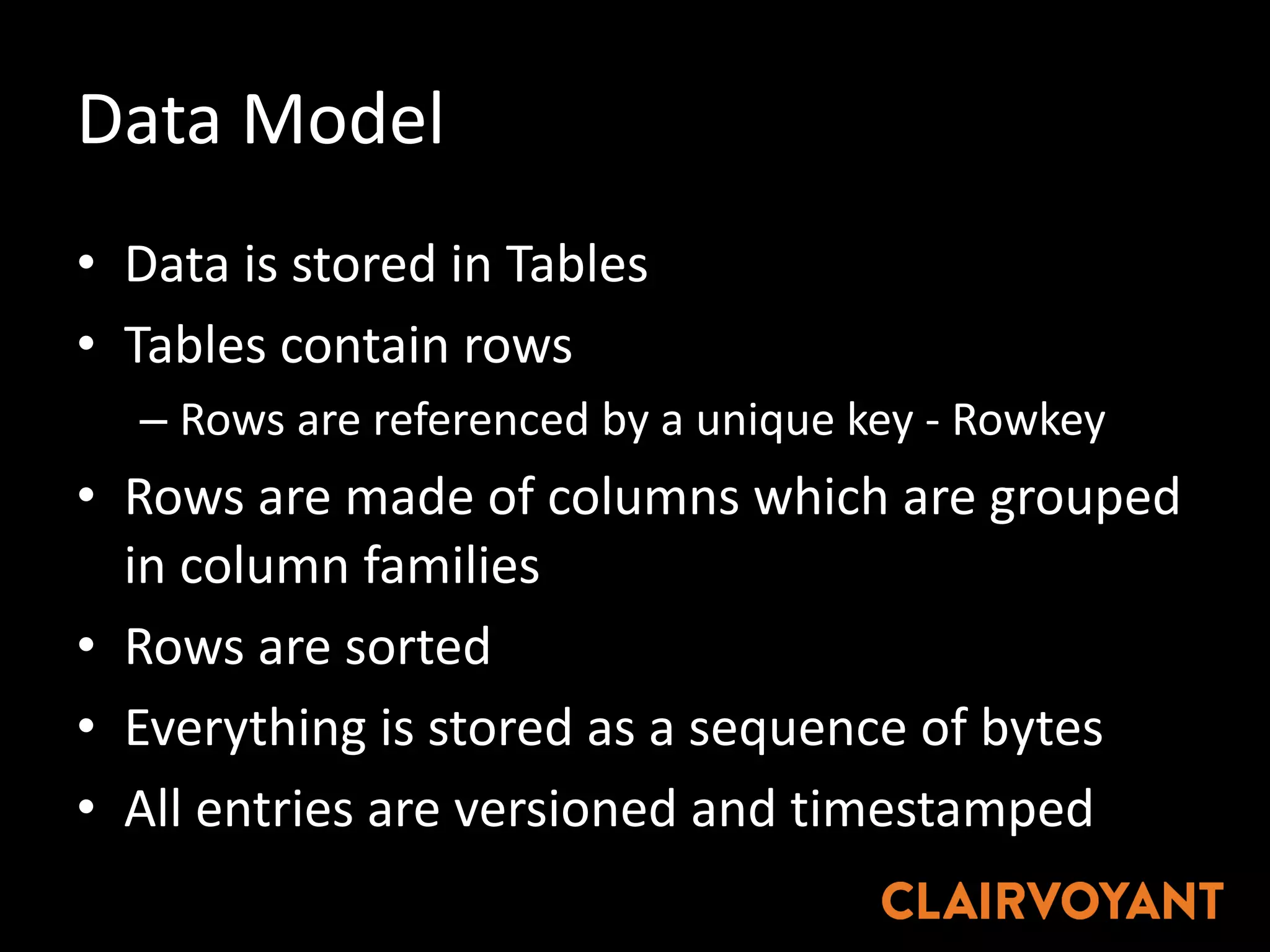Data	Model
• Data	is	stored	in	Tables
• Tables	contain	rows
– Rows	are	referenced	by	a	unique	key	- Rowkey
• Rows	are	made	of	columns	which	are	grouped	
in	column	families
• Rows	are	sorted
• Everything	is	stored	as	a	sequence	of	bytes
• All	entries	are	versioned	and	timestamped
 