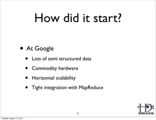 How did it start?

                    • At Google
                           •   Lots of semi structured data

                           •   Commodity hardware

                           •   Horizontal scalability

                           •   Tight integration with MapReduce



                                                        2
Tuesday, August 17, 2010
 
