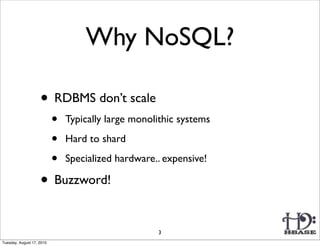 Why NoSQL?

                    • RDBMS don’t scale
                           •   Typically large monolithic systems

                           •   Hard to shard

                           •   Specialized hardware.. expensive!

                    • Buzzword!

                                                    3
Tuesday, August 17, 2010
 