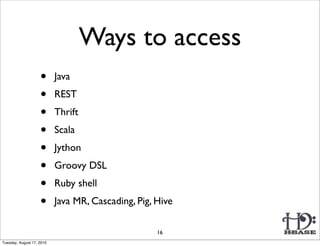 Ways to access
                    •      Java
                    •      REST
                    •      Thrift
                    •      Scala
                    •      Jython
                    •      Groovy DSL
                    •      Ruby shell
                    •      Java MR, Cascading, Pig, Hive

                                                    16
Tuesday, August 17, 2010
 