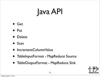 Java API
                    •      Get
                    •      Put
                    •      Delete
                    •      Scan
                    •      IncrementColumnValue
                    •      TableInputFormat - MapReduce Source
                    •      TableOutputFormat - MapReduce Sink

                                             17
Tuesday, August 17, 2010
 