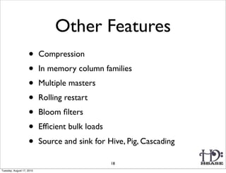 Other Features
                    •      Compression
                    •      In memory column families
                    •      Multiple masters
                    •      Rolling restart
                    •      Bloom ﬁlters
                    •      Efﬁcient bulk loads
                    •      Source and sink for Hive, Pig, Cascading

                                                 18
Tuesday, August 17, 2010
 
