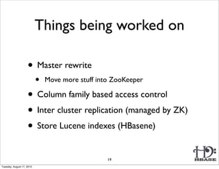 Things being worked on

                    • Master rewrite
                           •   Move more stuff into ZooKeeper

                    • Column family based access control
                    • Inter cluster replication (managed by ZK)
                    • Store Lucene indexes (HBasene)
                                                  19
Tuesday, August 17, 2010
 