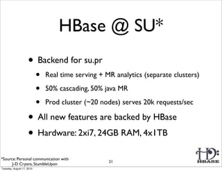 HBase @ SU*
                    • Backend for su.pr
                           •   Real time serving + MR analytics (separate clusters)

                           •   50% cascading, 50% java MR

                           •   Prod cluster (~20 nodes) serves 20k requests/sec

                    • All new features are backed by HBase
                    • Hardware: 2xi7, 24GB RAM, 4x1TB
*Source: Personal communication with
                                                    21
      J-D Cryans, StumbleUpon
Tuesday, August 17, 2010
 