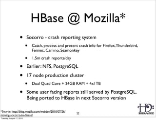HBase @ Mozilla*
                    •      Socorro - crash reporting system
                           •   Catch, process and present crash info for Firefox, Thunderbird,
                               Fennec, Camino, Seamonkey

                           •   1.5m crash reports/day

                    •      Earlier: NFS, PostgreSQL
                    •      17 node production cluster
                           •   Dual Quad Core + 24GB RAM + 4x1TB

                    •      Some user facing reports still served by PostgreSQL.
                           Being ported to HBase in next Socorro version

*Source: http://blog.mozilla.com/webdev/2010/07/26/
                                                         22
moving-socorro-to-hbase/
Tuesday, August 17, 2010
 
