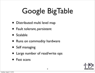 Google BigTable
                    •      Distributed multi level map
                    •      Fault tolerant, persistent
                    •      Scalable
                    •      Runs on commodity hardware
                    •      Self managing
                    •      Large number of read/write ops
                    •      Fast scans

                                                 4
Tuesday, August 17, 2010
 