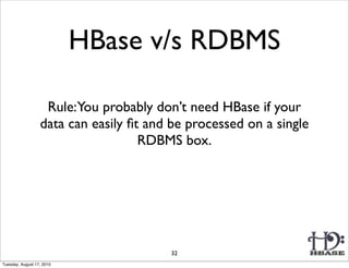HBase v/s RDBMS

                   Rule:You probably don’t need HBase if your
                  data can easily ﬁt and be processed on a single
                                    RDBMS box.




                                        32
Tuesday, August 17, 2010
 