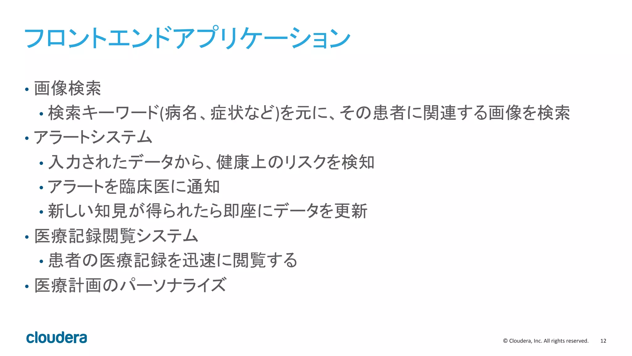12	
  ©	
  Cloudera,	
  Inc.	
  All	
  rights	
  reserved.	
  
フロントエンドアプリケーション	
  
•  画像検索	
  
• 検索キーワード(病名、症状など)を元に、その患者に関連する画像を検索	
  
•  アラートシステム	
  
• 入力されたデータから、健康上のリスクを検知	
  
• アラートを臨床医に通知	
  
• 新しい知見が得られたら即座にデータを更新	
  
•  医療記録閲覧システム	
  
• 患者の医療記録を迅速に閲覧する	
  
•  医療計画のパーソナライズ	
  
 
