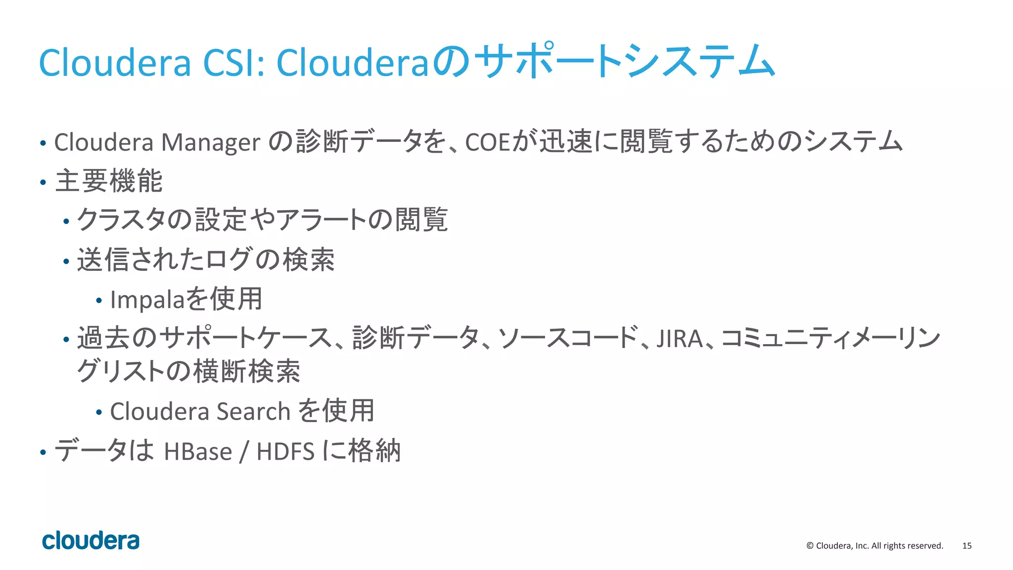 15	
  ©	
  Cloudera,	
  Inc.	
  All	
  rights	
  reserved.	
  
Cloudera	
  CSI:	
  Clouderaのサポートシステム	
  
•  Cloudera	
  Manager	
  の診断データを、COEが迅速に閲覧するためのシステム	
  
•  主要機能	
  
• クラスタの設定やアラートの閲覧	
  
• 送信されたログの検索	
  
•  Impalaを使用	
  
• 過去のサポートケース、診断データ、ソースコード、JIRA、コミュニティメーリン
グリストの横断検索	
  
•  Cloudera	
  Search	
  を使用	
  
•  データは HBase	
  /	
  HDFS	
  に格納	
  
 
