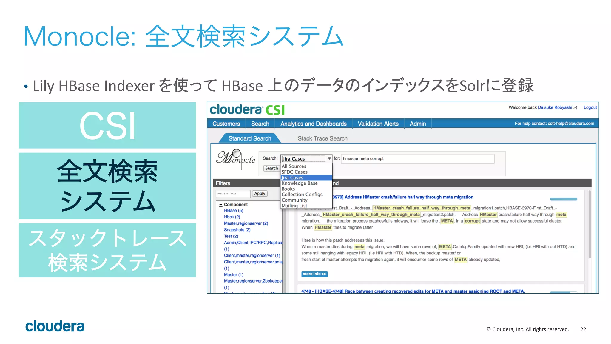 22	
  ©	
  Cloudera,	
  Inc.	
  All	
  rights	
  reserved.	
  
CSI
全文検索
システム
スタックトレース
検索システム
Monocle: 全文検索システム
•  Lily	
  HBase	
  Indexer	
  を使って	
  HBase	
  上のデータのインデックスをSolrに登録	
  
 