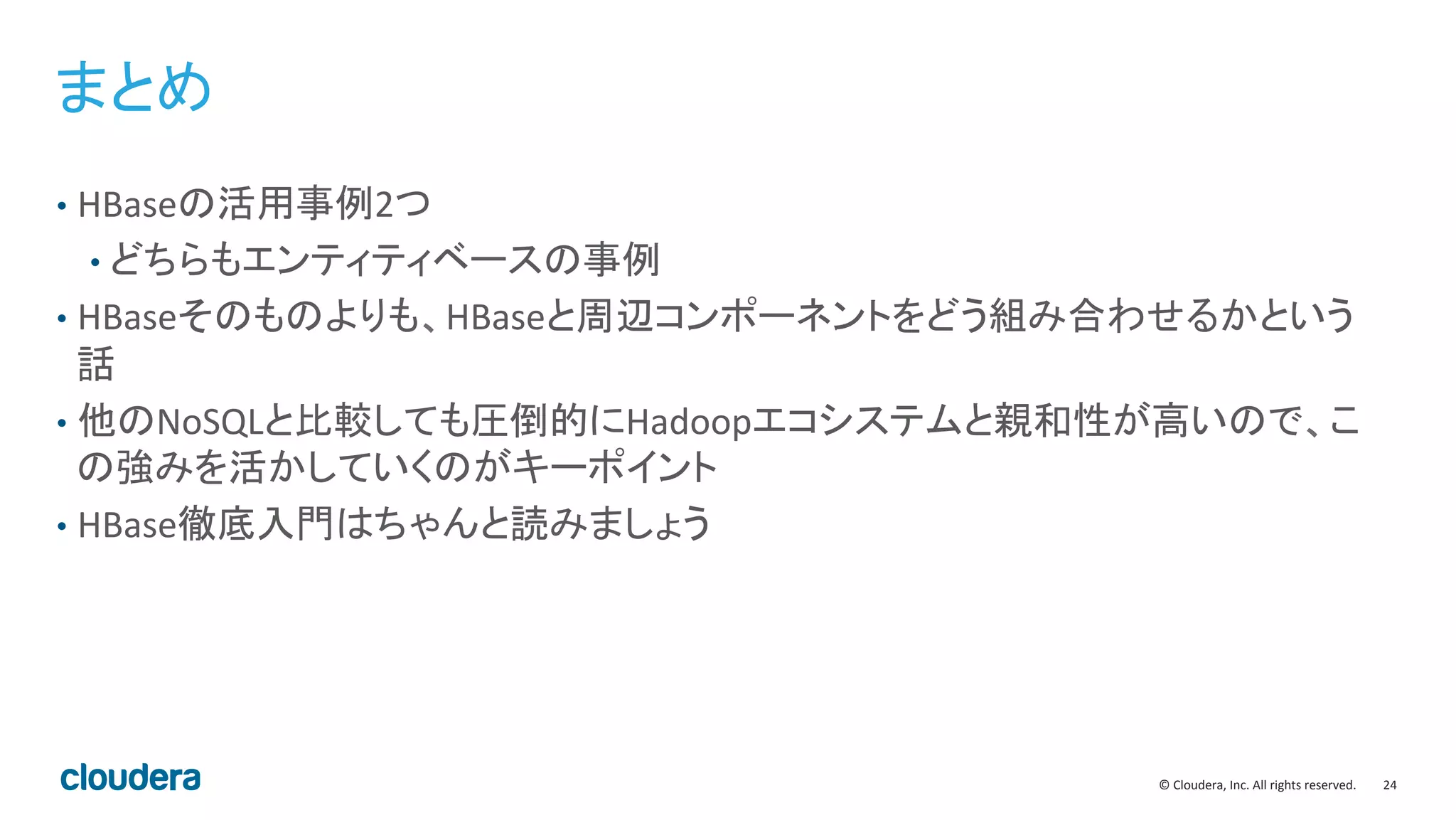 24	
  ©	
  Cloudera,	
  Inc.	
  All	
  rights	
  reserved.	
  
まとめ	
  
•  HBaseの活用事例2つ	
  
• どちらもエンティティベースの事例	
  
•  HBaseそのものよりも、HBaseと周辺コンポーネントをどう組み合わせるかという
話	
  
•  他のNoSQLと比較しても圧倒的にHadoopエコシステムと親和性が高いので、こ
の強みを活かしていくのがキーポイント	
  
•  HBase徹底入門はちゃんと読みましょう	
  
 