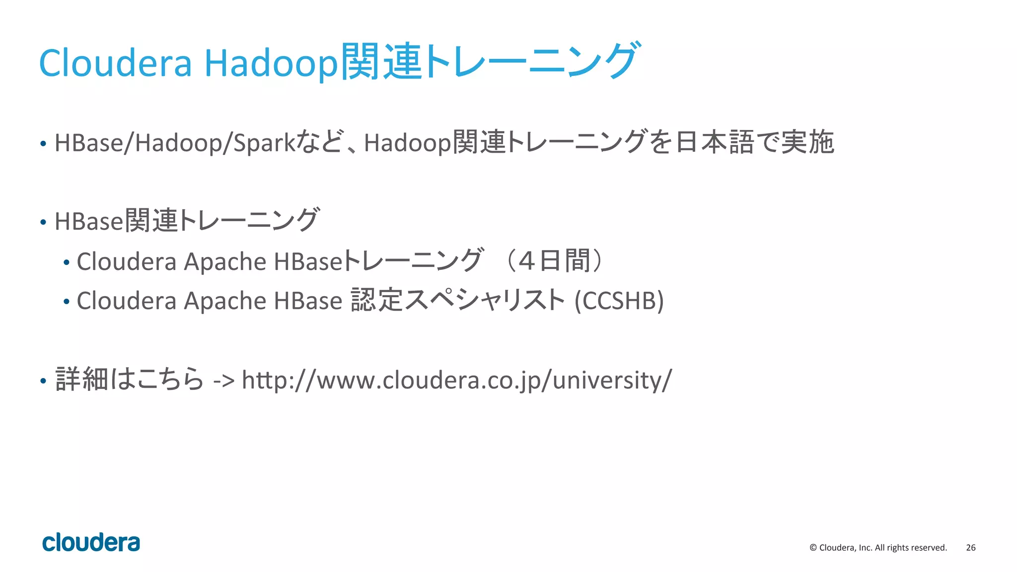 26	
  ©	
  Cloudera,	
  Inc.	
  All	
  rights	
  reserved.	
  
Cloudera	
  Hadoop関連トレーニング	
  
•  HBase/Hadoop/Sparkなど、Hadoop関連トレーニングを日本語で実施	
  
•  HBase関連トレーニング	
  
• Cloudera	
  Apache	
  HBaseトレーニング　（４日間）	
  
• Cloudera	
  Apache	
  HBase	
  認定スペシャリスト (CCSHB)	
  
•  詳細はこちら -­‐>	
  hBp://www.cloudera.co.jp/university/	
  
 