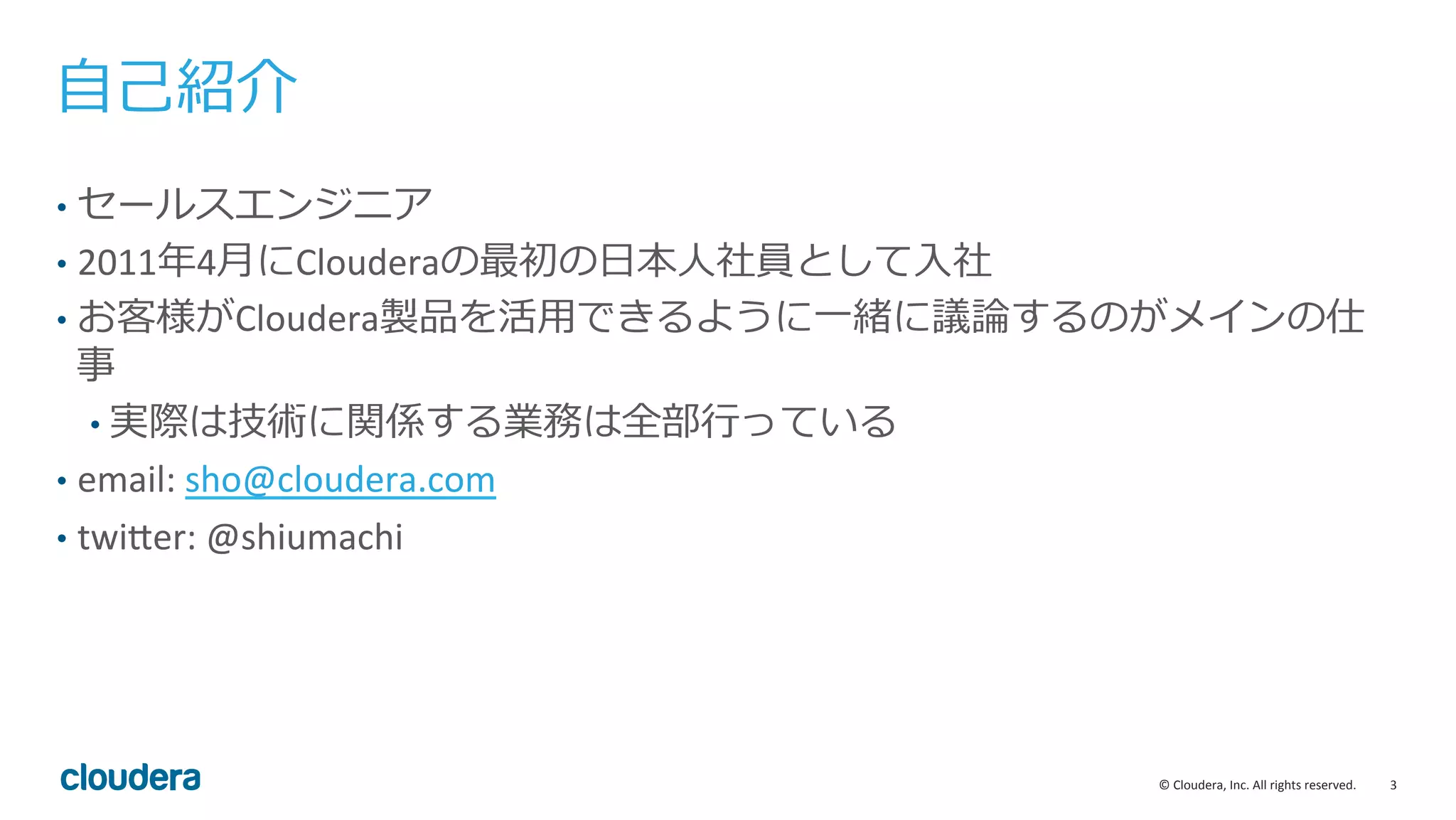 3	
  ©	
  Cloudera,	
  Inc.	
  All	
  rights	
  reserved.	
  
⾃自⼰己紹介
•  セールスエンジニア	
  
•  2011年年4⽉月にClouderaの最初の⽇日本⼈人社員として⼊入社
•  お客様がCloudera製品を活⽤用できるように⼀一緒に議論論するのがメインの仕
事	
  
• 実際は技術に関係する業務は全部⾏行行っている	
  
•  email:	
  sho@cloudera.com	
  
•  twiBer:	
  @shiumachi	
  
 