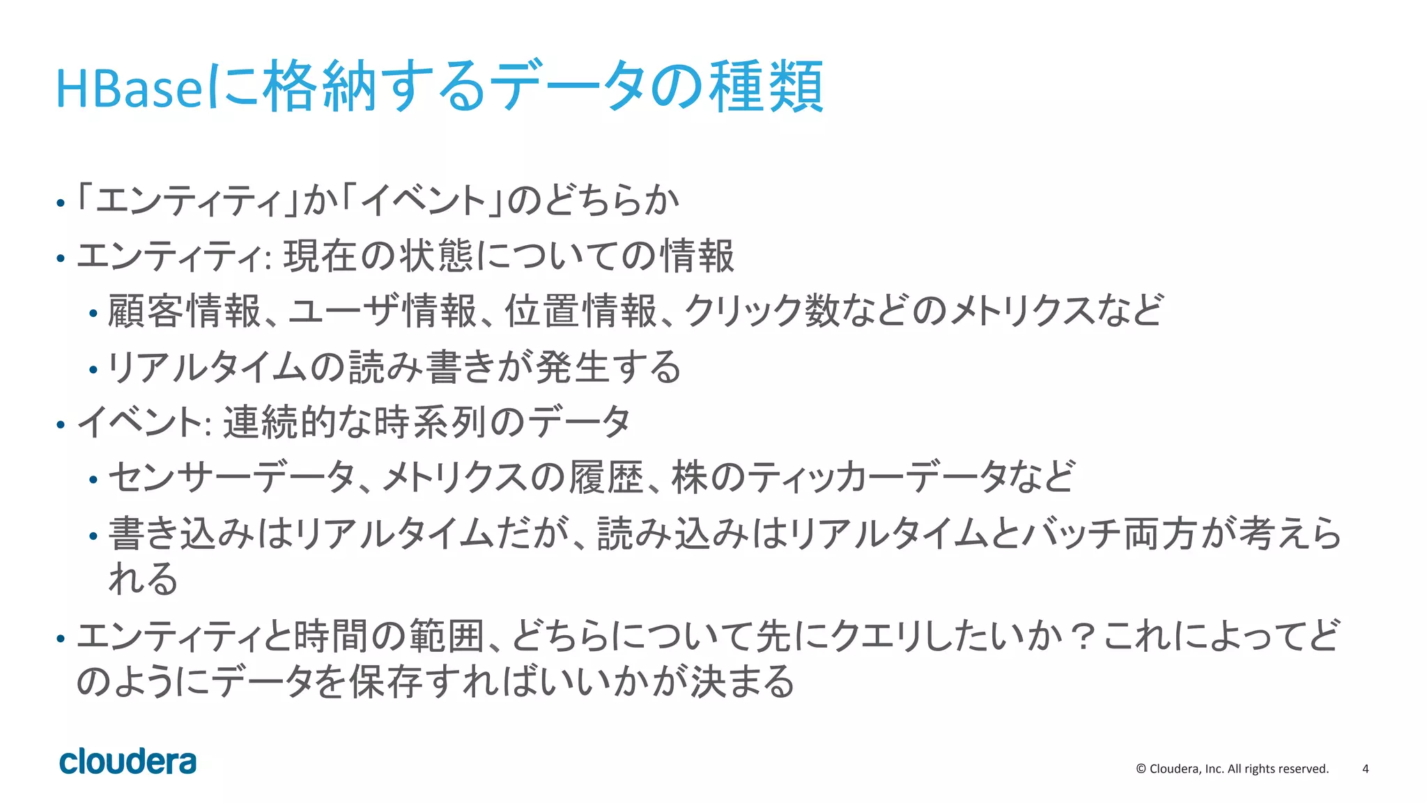 4	
  ©	
  Cloudera,	
  Inc.	
  All	
  rights	
  reserved.	
  
HBaseに格納するデータの種類	
  
•  「エンティティ」か「イベント」のどちらか	
  
•  エンティティ:	
  現在の状態についての情報	
  
• 顧客情報、ユーザ情報、位置情報、クリック数などのメトリクスなど	
  
• リアルタイムの読み書きが発生する	
  
•  イベント:	
  連続的な時系列のデータ	
  
• センサーデータ、メトリクスの履歴、株のティッカーデータなど	
  
• 書き込みはリアルタイムだが、読み込みはリアルタイムとバッチ両方が考えら
れる	
  
•  エンティティと時間の範囲、どちらについて先にクエリしたいか？これによってど
のようにデータを保存すればいいかが決まる	
  
 