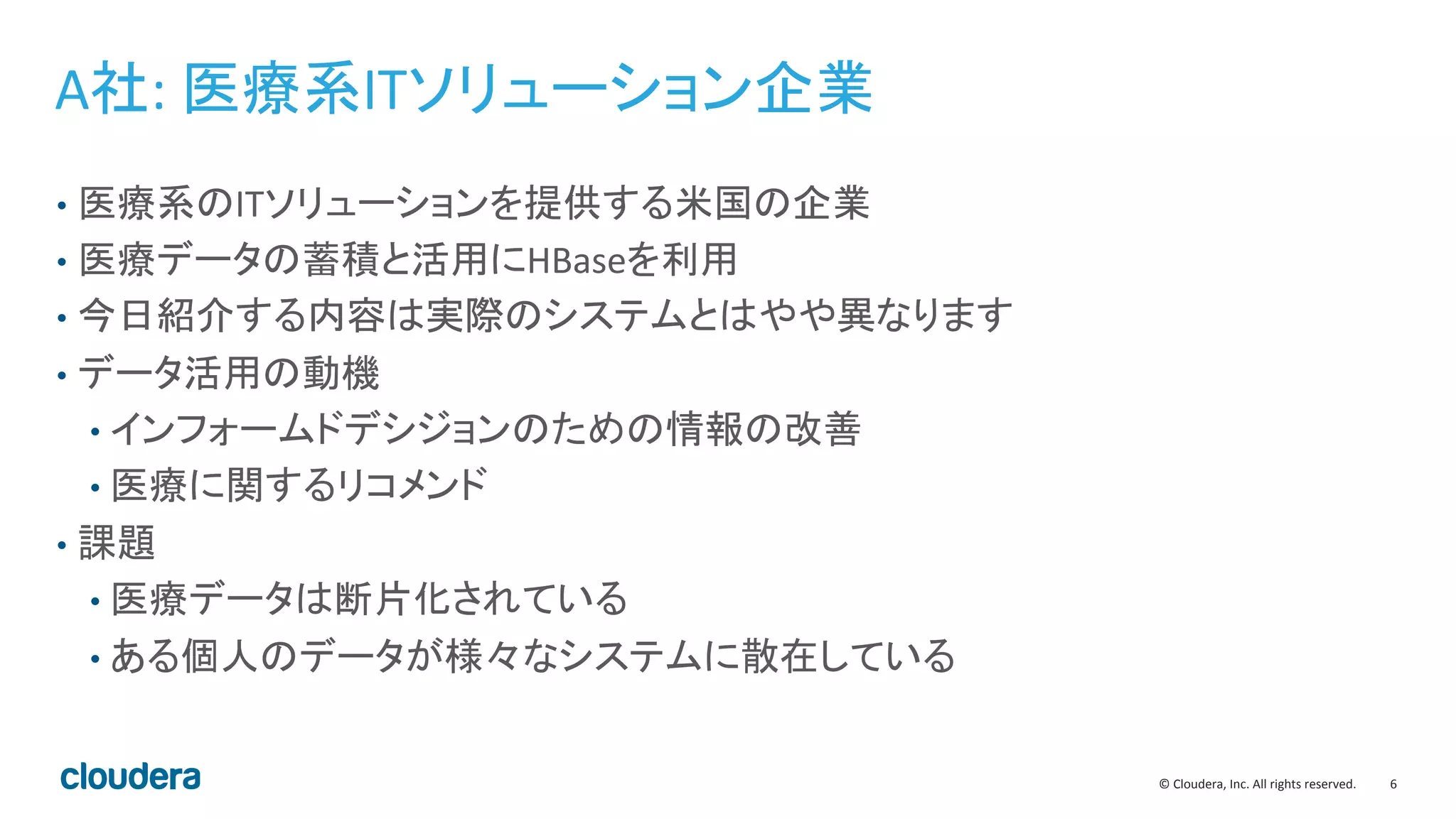 6	
  ©	
  Cloudera,	
  Inc.	
  All	
  rights	
  reserved.	
  
A社:	
  医療系ITソリューション企業	
  
•  医療系のITソリューションを提供する米国の企業	
  
•  医療データの蓄積と活用にHBaseを利用	
  
•  今日紹介する内容は実際のシステムとはやや異なります	
  
•  データ活用の動機	
  
• インフォームドデシジョンのための情報の改善	
  
• 医療に関するリコメンド	
  
•  課題	
  
• 医療データは断片化されている	
  
• ある個人のデータが様々なシステムに散在している	
  
 