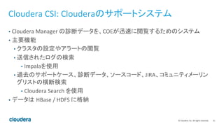 15	
  ©	
  Cloudera,	
  Inc.	
  All	
  rights	
  reserved.	
  
Cloudera	
  CSI:	
  Clouderaのサポートシステム	
  
•  Cloudera	
  Manager	
  の診断データを、COEが迅速に閲覧するためのシステム	
  
•  主要機能	
  
• クラスタの設定やアラートの閲覧	
  
• 送信されたログの検索	
  
•  Impalaを使用	
  
• 過去のサポートケース、診断データ、ソースコード、JIRA、コミュニティメーリン
グリストの横断検索	
  
•  Cloudera	
  Search	
  を使用	
  
•  データは HBase	
  /	
  HDFS	
  に格納	
  
 