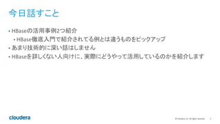 2	
  ©	
  Cloudera,	
  Inc.	
  All	
  rights	
  reserved.	
  
今日話すこと	
  
•  HBaseの活用事例2つ紹介	
  
• HBase徹底入門で紹介されてる例とは違うものをピックアップ	
  
•  あまり技術的に深い話はしません	
  
•  HBaseを詳しくない人向けに、実際にどうやって活用しているのかを紹介します	
  
 
