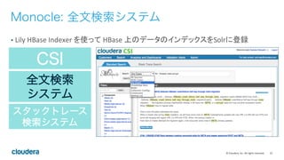 22	
  ©	
  Cloudera,	
  Inc.	
  All	
  rights	
  reserved.	
  
CSI
全文検索
システム
スタックトレース
検索システム
Monocle: 全文検索システム
•  Lily	
  HBase	
  Indexer	
  を使って	
  HBase	
  上のデータのインデックスをSolrに登録	
  
 