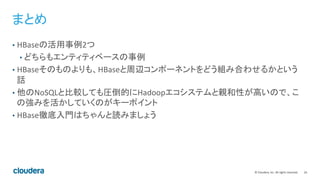 24	
  ©	
  Cloudera,	
  Inc.	
  All	
  rights	
  reserved.	
  
まとめ	
  
•  HBaseの活用事例2つ	
  
• どちらもエンティティベースの事例	
  
•  HBaseそのものよりも、HBaseと周辺コンポーネントをどう組み合わせるかという
話	
  
•  他のNoSQLと比較しても圧倒的にHadoopエコシステムと親和性が高いので、こ
の強みを活かしていくのがキーポイント	
  
•  HBase徹底入門はちゃんと読みましょう	
  
 