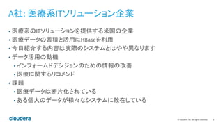 6	
  ©	
  Cloudera,	
  Inc.	
  All	
  rights	
  reserved.	
  
A社:	
  医療系ITソリューション企業	
  
•  医療系のITソリューションを提供する米国の企業	
  
•  医療データの蓄積と活用にHBaseを利用	
  
•  今日紹介する内容は実際のシステムとはやや異なります	
  
•  データ活用の動機	
  
• インフォームドデシジョンのための情報の改善	
  
• 医療に関するリコメンド	
  
•  課題	
  
• 医療データは断片化されている	
  
• ある個人のデータが様々なシステムに散在している	
  
 