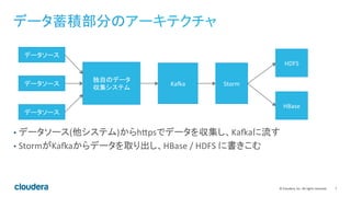 7	
  ©	
  Cloudera,	
  Inc.	
  All	
  rights	
  reserved.	
  
データ蓄積部分のアーキテクチャ	
  
•  データソース(他システム)からhBpsでデータを収集し、KaKaに流す	
  
•  StormがKaKaからデータを取り出し、HBase	
  /	
  HDFS	
  に書きこむ	
  
データソース	
  
データソース	
  
データソース	
  
独自のデータ	
  
収集システム	
  
KaKa	
   Storm	
  
HDFS	
  
HBase	
  
 