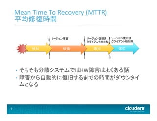 9	
  
Mean	
  Time	
  To	
  Recovery	
  (MTTR)	
  
平均修復時間	
  
•  そもそも分散システムではHW障害はよくある話	
  
•  障害から自動的に復旧するまでの時間がダウンタイ
ムとなる	
  
復旧	
  通知	
  修復	
  検知	
  
リージョン障害	
   リージョン復旧済	
  
クライアント検知済	
  
リージョン復旧済	
  
クライアント未検知	
  
 