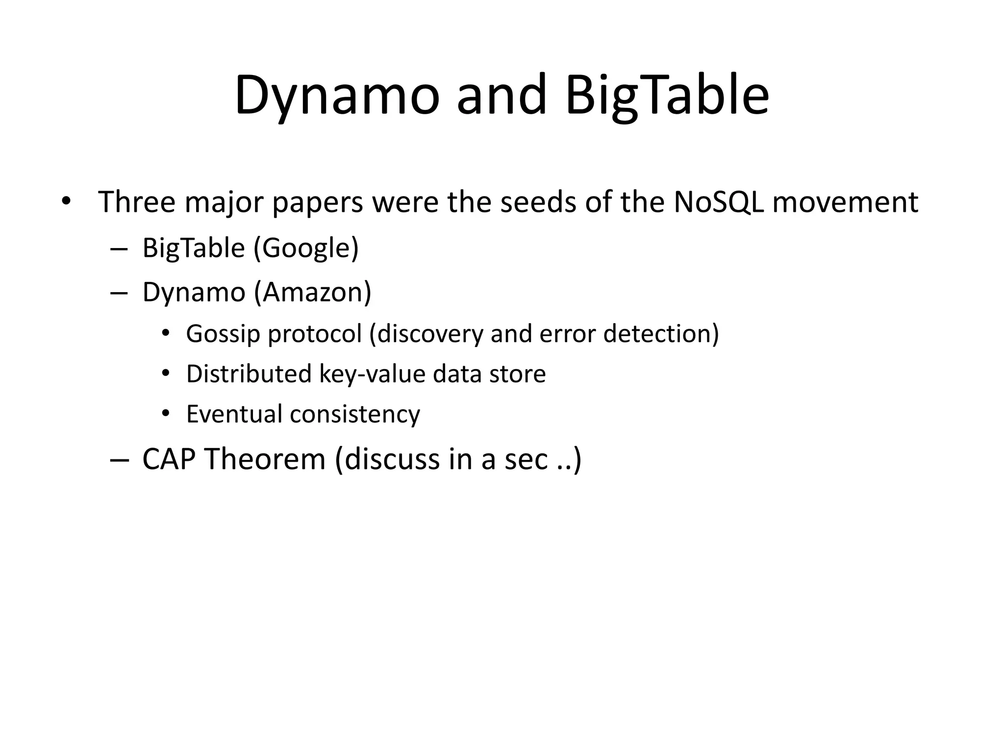 Dynamo and BigTable 
• Three major papers were the seeds of the NoSQL movement 
– BigTable (Google) 
– Dynamo (Amazon) 
• Gossip protocol (discovery and error detection) 
• Distributed key-value data store 
• Eventual consistency 
– CAP Theorem (discuss in a sec ..) 
 