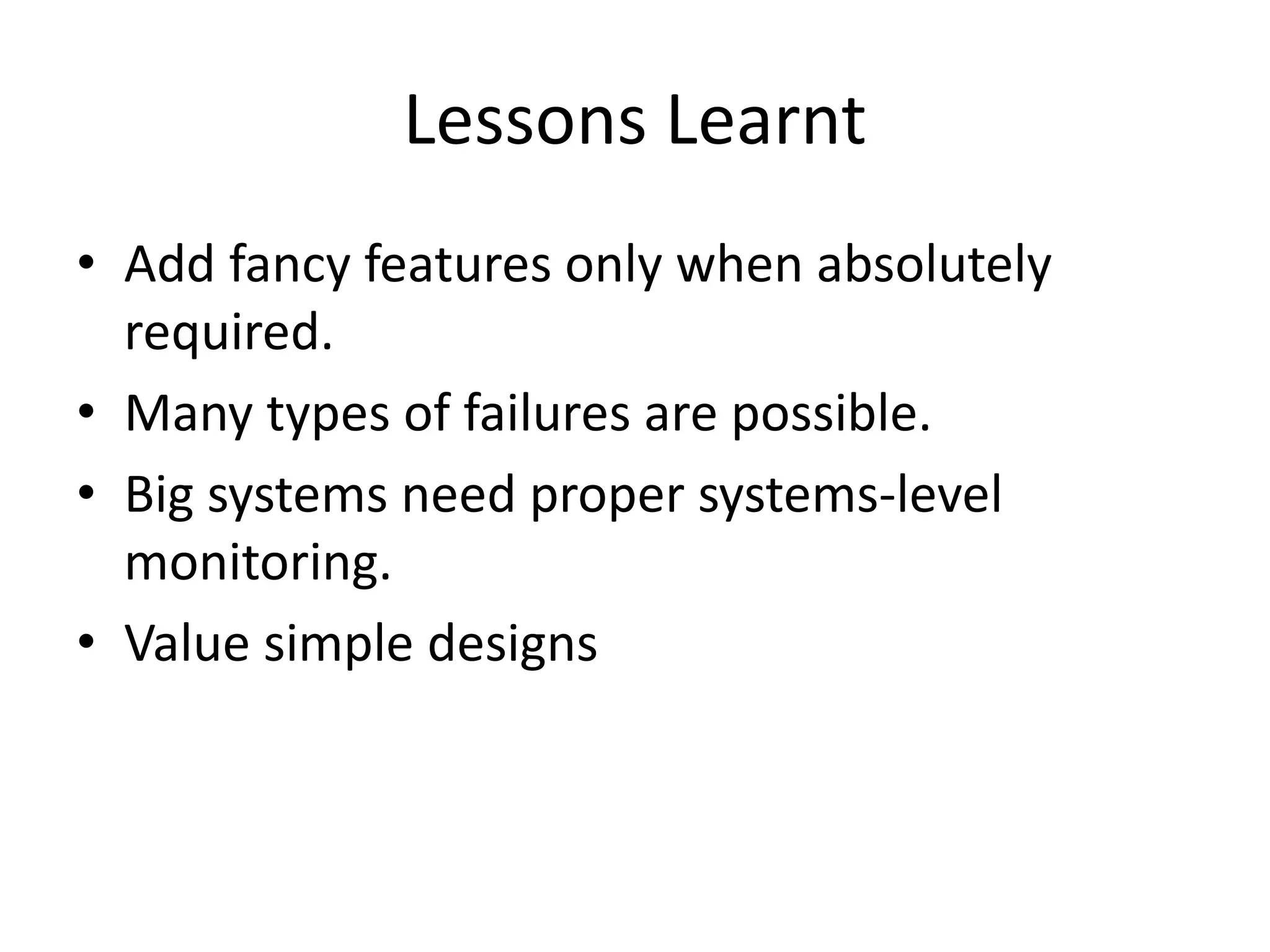 Lessons Learnt 
• Add fancy features only when absolutely 
required. 
• Many types of failures are possible. 
• Big systems need proper systems-level 
monitoring. 
• Value simple designs 
 