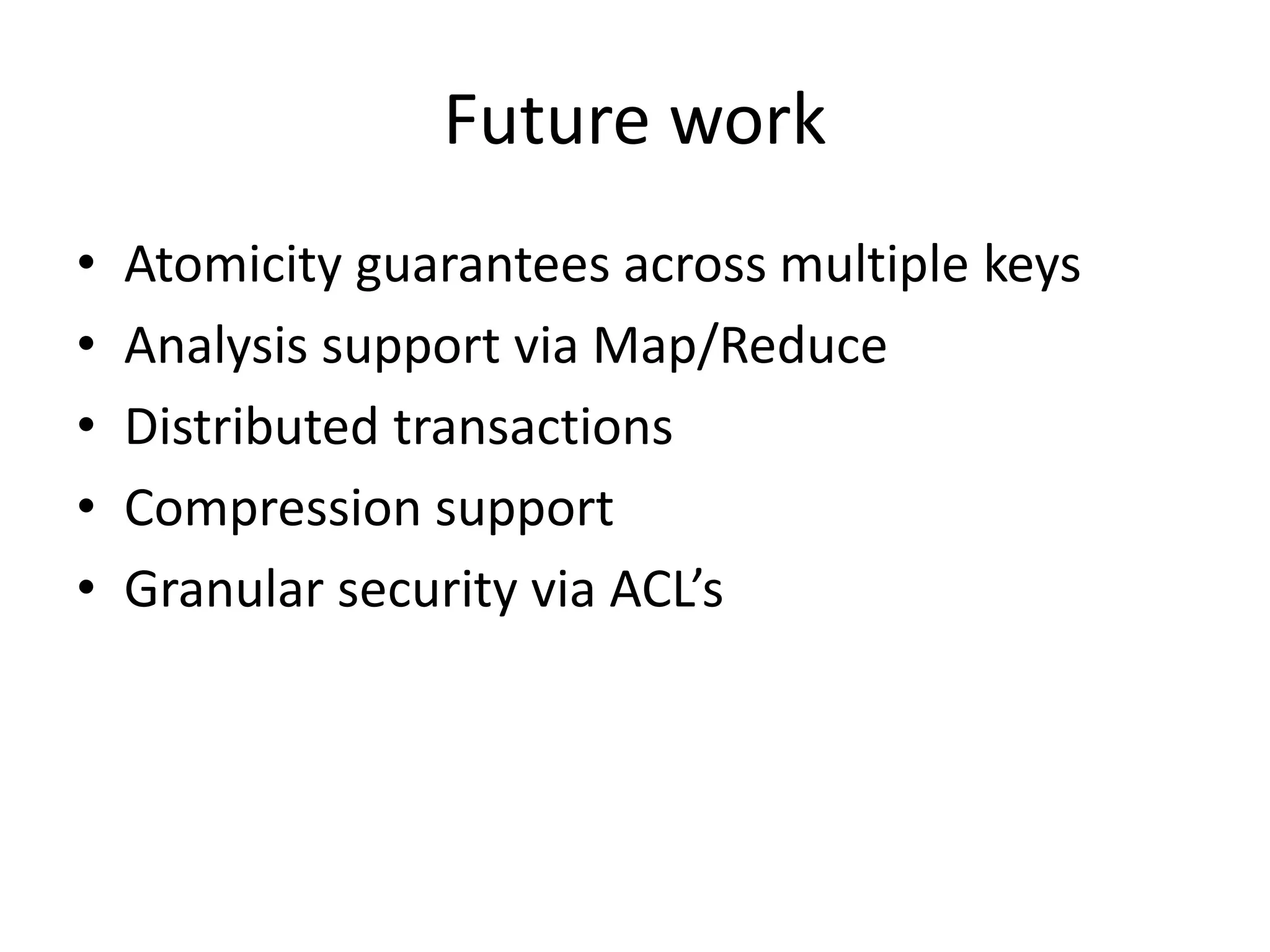 Future work 
• Atomicity guarantees across multiple keys 
• Analysis support via Map/Reduce 
• Distributed transactions 
• Compression support 
• Granular security via ACL’s 
 