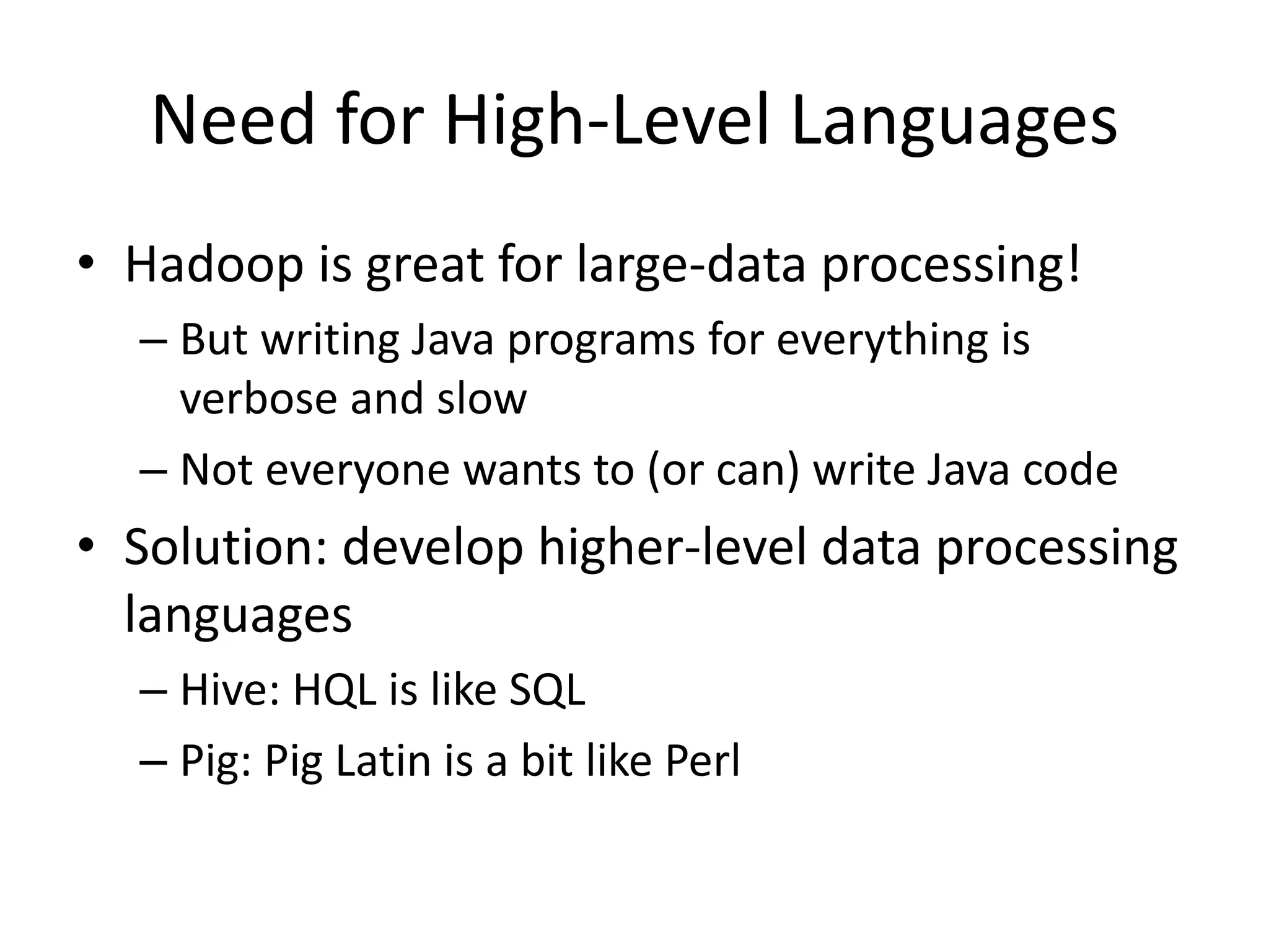 Need for High-Level Languages 
• Hadoop is great for large-data processing! 
– But writing Java programs for everything is 
verbose and slow 
– Not everyone wants to (or can) write Java code 
• Solution: develop higher-level data processing 
languages 
– Hive: HQL is like SQL 
– Pig: Pig Latin is a bit like Perl 
 