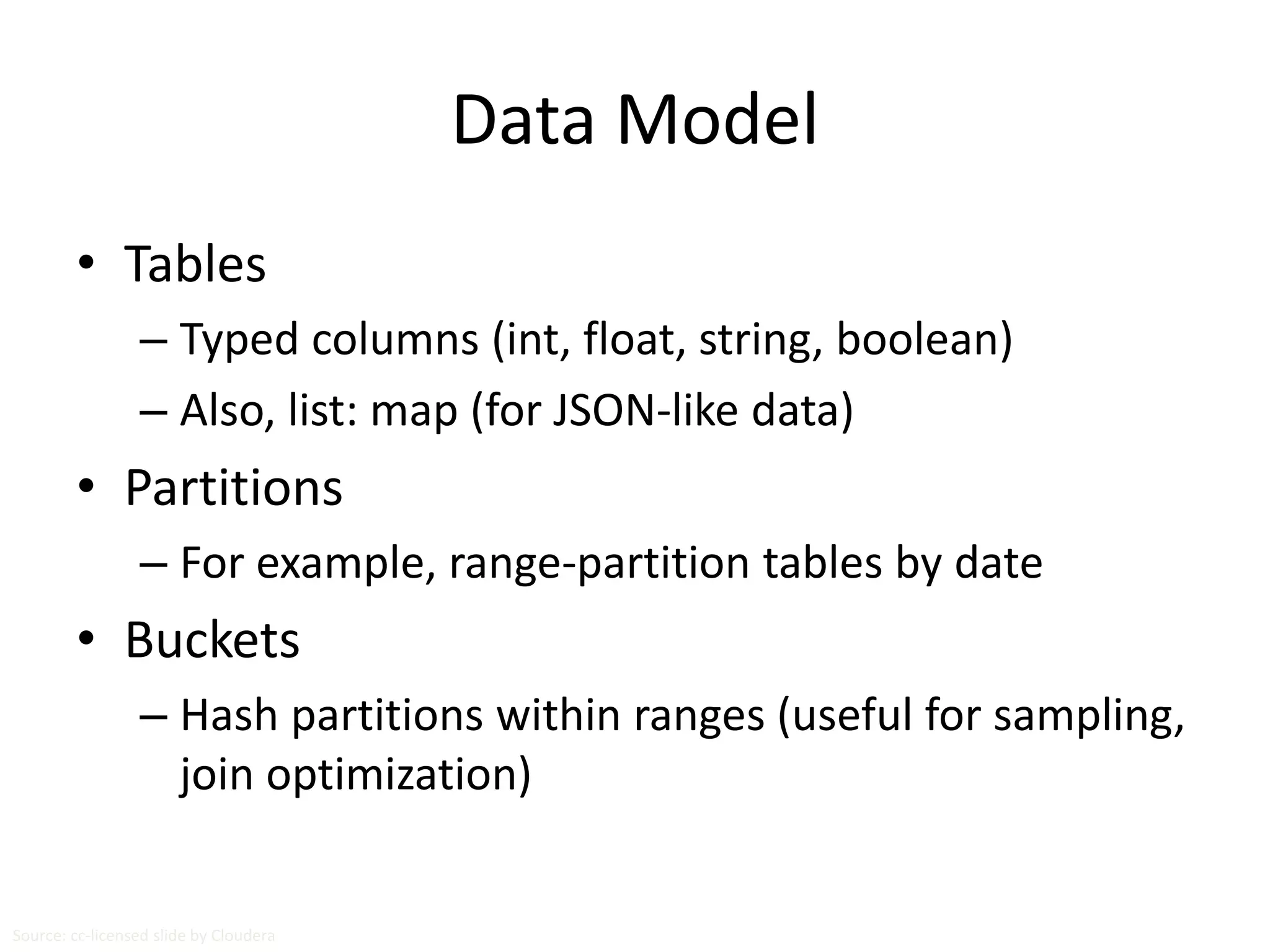 Data Model 
• Tables 
– Typed columns (int, float, string, boolean) 
– Also, list: map (for JSON-like data) 
• Partitions 
– For example, range-partition tables by date 
• Buckets 
– Hash partitions within ranges (useful for sampling, 
join optimization) 
Source: cc-licensed slide by Cloudera 
 