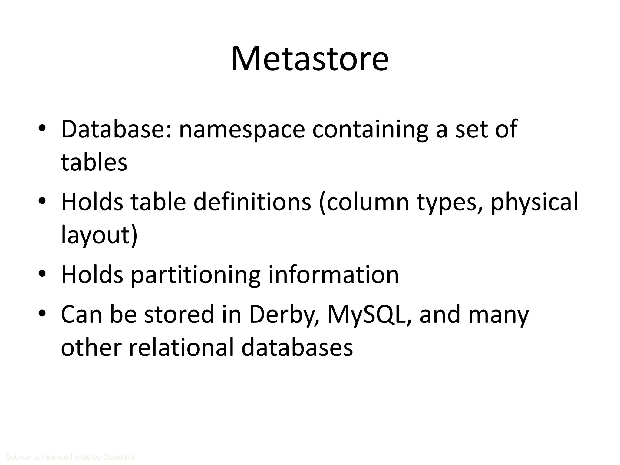 Metastore 
• Database: namespace containing a set of 
tables 
• Holds table definitions (column types, physical 
layout) 
• Holds partitioning information 
• Can be stored in Derby, MySQL, and many 
other relational databases 
Source: cc-licensed slide by Cloudera 
 