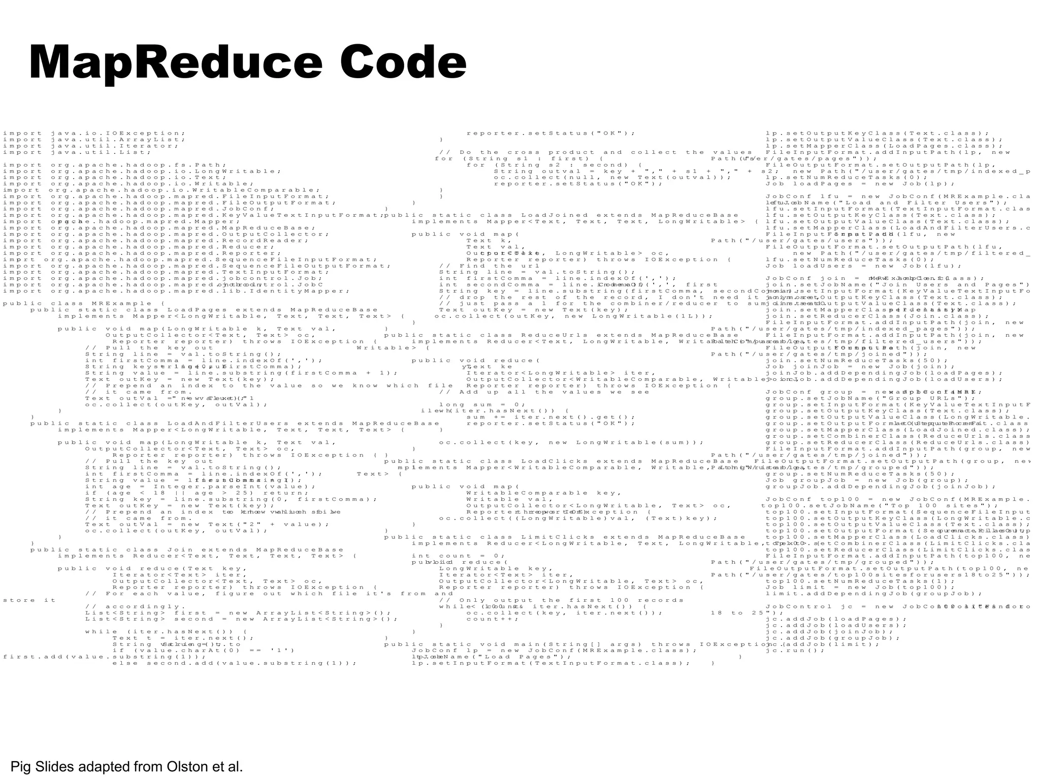 MapReduce Code 
i m p o r t j a v a . i o . I O E x c e p t i o n ; 
i m p o r t j a v a . u t i l . A r r a y L i s t ; 
i m p o r t j a v a . u t i l . I t e r a t o r ; 
i m p o r t j a v a . u t i l . L i s t ; 
i m p o r t o r g . a p a c h e . h a d o o p . f s . P a t h ; 
i m p o r t o r g . a p a c h e . h a d o o p . i o . L o n g W r i t a b l e ; 
i m p o r t o r g . a p a c h e . h a d o o p . i o . T e x t ; 
i m p o r t o r g . a p a c h e . h a d o o p . i o . W r i t a b l e ; 
im p o r t o r g . a p a c h e . h a d o o p . i o . W r i t a b l e C o m p a r a b l e ; 
i m p o r t o r g . a p a c h e . h a d o o p . m a p r e d . F i l e I n p u t F o r m a t ; 
i m p o r t o r g . a p a c h e . h a d o o p . m a p r e d . F i l e O u t p u t F o r m a t ; 
i m p o r t o r g . a p a c h e . h a d o o p . m a p r e d . J o b C o n f ; 
i m p o r t o r g . a p a c h e . h a d o o p . m a p r e d . K e y V a l u e T e x t I n p u t F o r m a t ; 
i m p o r t o pr ag c. ha e . h a d o o p . m a p r e d . M a p p e r ; 
i m p o r t o r g . a p a c h e . h a d o o p . m a p r e d . M a p R e d u c e B a s e ; 
i m p o r t o r g . a p a c h e . h a d o o p . m a p r e d . O u t p u t C o l l e c t o r ; 
i m p o r t o r g . a p a c h e . h a d o o p . m a p r e d . R e c o r d R e a d e r ; 
i m p o r t o r g . a p a c h e . h a d o o p . m a p r e d . R e d u c e r ; 
i m p o r t o r g . a p a c h e . h a d o o p . m a p r e d . R e p o r t e r ; 
i m po r t o r g . a p a c h e . h a d o o p . m a p r e d . S e q u e n c e F i l e I n p u t F o r m a t ; 
i m p o r t o r g . a p a c h e . h a d o o p . m a p r e d . S e q u e n c e F i l e O u t p u t F o r m a t ; 
i m p o r t o r g . a p a c h e . h a d o o p . m a p r e d . T e x t I n p u t F o r m a t ; 
i m p o r t o r g . a p a c h e . h a d o o p . m a p r e d . j o b c o n t r o l . J o b ; 
i m p o r t o r g . a p a c h e . h a d o o p . m a p r e d .ojnotbrco oln;t r o l . J o b C 
i m p o r t o r g . a p a c h e . h a d o o p . m a p r e d . l i b . I d e n t i t y M a p p e r ; 
p u b l i c c l a s s M R E x a m p l e { 
p u b l i c s t a t i c c l a s s L o a d P a g e s e x t e n d s M a p R e d u c e B a s e 
i m p l e m e n t s M a p p e r < L o n g W r i t a b l e , T e x t , T e x t , T e x t > { 
p u b l i c v o i d m a p ( L o n g W r i t a b l e k , T e x t v a l , 
O u t p u t C o l l e c t o r < T e x t , T e x t > o c , 
R e p o r t e r r e p o r t e r ) t h r o w s I O E x c e p t i o n { 
/ / P u l l t h e k e y o u t 
S t r i n g l i n e = v a l . t o S t r i n g ( ) ; 
i n t f i r s t C o m m a = l i n e . i n d e x O f ( ' , ' ) ; 
S t r i n g k e y s t= r il ni gn (e 0. ,s u fb i r s t C o m m a ) ; 
S t r i n g v a l u e = l i n e . s u b s t r i n g ( f i r s t C o m m a + 1 ) ; 
T e x t o u t K e y = n e w T e x t ( k e y ) ; 
/ / P r e p e n d a n i n d e x t o t h e v a l u e s o w e k n o w w h i c h f i l e 
/ / i t c a m e f r o m . 
T e x t o u t V a l =" n+e wv aTleu xet)(;" 1 
o c . c o l l e c t ( o u t K e y , o u t V a l ) ; 
} 
} 
p u b l i c s t a t i c c l a s s L o a d A n d F i l t e r U s e r s e x t e n d s M a p R e d u c e B a s e 
i m p l e m e n t s M a p p e r < L o n g W r i t a b l e , T e x t , T e x t , T e x t > { 
p u b l i c v o i d m a p ( L o n g W r i t a b l e k , T e x t v a l , 
O u t p u t C o l l e c t o r < T e x t , T e x t > o c , 
R e p o r t e r r e p o r t e r ) t h r o w s I O E x c e p t i o n { 
/ / P u l l t h e k e y o u t 
S t r i n g l i n e = v a l . t o S t r i n g ( ) ; 
i n t f i r s t C o m m a = l i n e . i n d e x O f ( ' , ' ) ; 
S t r i n g v a l u e = l fi in re s. ts Cu ob ms mt ar i +n g 1( ) ; 
i n t a g e = I n t e g e r . p a r s e I n t ( v a l u e ) ; 
i f ( a g e < 1 8 | | a g e > 2 5 ) r e t u r n ; 
S t r i n g k e y = l i n e . s u b s t r i n g ( 0 , f i r s t C o m m a ) ; 
T e x t o u t K e y = n e w T e x t ( k e y ) ; 
/ / P r e p e n d a n i n d e x teo ktnhoew vwahliuceh sfoi lwe 
/ / i t c a m e f r o m . 
T e x t o u t V a l = n e w T e x t ( " 2 " + v a l u e ) ; 
o c . c o l l e c t ( o u t K e y , o u t V a l ) ; 
} 
} 
p u b l i c s t a t i c c l a s s J o i n e x t e n d s M a p R e d u c e B a s e 
i m p l e m e n t s R e d u c e r < T e x t , T e x t , T e x t , T e x t > { 
p u b l i c v o i d r e d u c e ( T e x t k e y , 
I t e r a t o r < T e x t > i t e r , 
O u t p u t C o l l e c t o r < T e x t , T e x t > o c , 
R e p o r t e r r e p o r t e r ) t h r o w s I O E x c e p t i o n { 
/ / F o r e a c h v a l u e , f i g u r e o u t w h i c h f i l e i t ' s f r o m a n d 
s t o r e i t 
/ / a c c o r d i n g l y . 
L i s t < S t r i n g > f i r s t = n e w A r r a y L i s t < S t r i n g > ( ) ; 
L i s t < S t r i n g > s e c o n d = n e w A r r a y L i s t < S t r i n g > ( ) ; 
w h i l e ( i t e r . h a s N e x t ( ) ) { 
T e x t t = i t e r . n e x t ( ) ; 
S t r i n g vSatlruien g= ( )t;. t o 
i f ( v a l u e . c h a r A t ( 0 ) = = ' 1 ' ) 
f i r s t . a d d ( v a l u e . s u b s t r i n g ( 1 ) ) ; 
e l s e s e c o n d . a d d ( v a l u e . s u b s t r i n g ( 1 ) ) ; 
r e p o r t e r . s e t S t a t u s ( " O K " ) ; 
} 
/ / D o t h e c r o s s p r o d u c t a n d c o l l e c t t h e v a l u e s 
f o r ( S t r i n g s 1 : f i r s t ) { 
f o r ( S t r i n g s 2 : s e c o n d ) { 
S t r i n g o u t v a l = k e y + " , " + s 1 + " , " + s 2 ; 
o c . c o l l e c t ( n u l l , n e w T e x t ( o u t v a l ) ) ; 
r e p o r t e r . s e t S t a t u s ( " O K " ) ; 
} 
} 
} 
} 
p u b l i c s t a t i c c l a s s L o a d J o i n e d e x t e n d s M a p R e d u c e B a s e 
i m p l e m e n t s M a p p e r < T e x t , T e x t , T e x t , L o n g W r i t a b l e > { 
p u b l i c v o i d m a p ( 
T e x t k , 
T e x t v a l , 
O u ct tp ou rt <C To el xl te , L o n g W r i t a b l e > o c , 
R e p o r t e r r e p o r t e r ) t h r o w s I O E x c e p t i o n { 
/ / F i n d t h e u r l 
S t r i n g l i n e = v a l . t o S t r i n g ( ) ; 
i n t f i r s t C o m m a = l i n e . i n d e x O f ( ' , ' ) ; 
i n t s e c o n d C o m m a = l i n e . iCnodmemxa O)f;( ' , ' , f i r s t 
S t r i n g k e y = l i n e . s u b s t r i n g ( f i r s t C o m m a , s e c o n d C o m m a ) ; 
/ / d r o p t h e r e s t o f t h e r e c o r d , I d o n ' t n e e d i t a n y m o r e , 
/ / j u s t p a s s a 1 f o r t h e c o m b i n e r / r e d u c e r t o s u m i n s t e a d . 
T e x t o u t K e y = n e w T e x t ( k e y ) ; 
o c . c o l l e c t ( o u t K e y , n e w L o n g W r i t a b l e ( 1 L ) ) ; 
} 
} 
p u b l i c s t a t i c c l a s s R e d u c e U r l s e x t e n d s M a p R e d u c e B a s e 
i m p l e m e n t s R e d u c e r < T e x t , L o n g W r i t a b l e , W r i t a b l e C o m p a r a b l e , 
W r i t a b l e > { 
p u b l i c v o i d r e d u c e ( 
yT, e x t k e 
I t e r a t o r < L o n g W r i t a b l e > i t e r , 
O u t p u t C o l l e c t o r < W r i t a b l e C o m p a r a b l e , W r i t a b l e > o c , 
R e p o r t e r r e p o r t e r ) t h r o w s I O E x c e p t i o n { 
/ / A d d u p a l l t h e v a l u e s w e s e e 
l o n g s u m = 0 ; 
i l ew h( i t e r . h a s N e x t ( ) ) { 
s u m + = i t e r . n e x t ( ) . g e t ( ) ; 
r e p o r t e r . s e t S t a t u s ( " O K " ) ; 
} 
o c . c o l l e c t ( k e y , n e w L o n g W r i t a b l e ( s u m ) ) ; 
} 
} 
p u b l i c s t a t i c c l a s s L o a d C l i c k s e x t e n d s M a p R e d u c e B a s e 
m p li e m e n t s M a p p e r < W r i t a b l e C o m p a r a b l e , W r i t a b l e , L o n g W r i t a b l e , 
T e x t > { 
p u b l i c v o i d m a p ( 
W r i t a b l e C o m p a r a b l e k e y , 
W r i t a b l e v a l , 
O u t p u t C o l l e c t o r < L o n g W r i t a b l e , T e x t > o c , 
R e p o r t e rt hrreopwosr tIeOrE)x c e p t i o n { 
o c . c o l l e c t ( ( L o n g W r i t a b l e ) v a l , ( T e x t ) k e y ) ; 
} 
} 
p u b l i c s t a t i c c l a s s L i m i t C l i c k s e x t e n d s M a p R e d u c e B a s e 
i m p l e m e n t s R e d u c e r < L o n g W r i t a b l e , T e x t , L o n g W r i t a b l e , T e x t > { 
i n t c o u n t = 0 ; 
p u bvloiicd r e d u c e ( 
L o n g W r i t a b l e k e y , 
I t e r a t o r < T e x t > i t e r , 
O u t p u t C o l l e c t o r < L o n g W r i t a b l e , T e x t > o c , 
R e p o r t e r r e p o r t e r ) t h r o w s I O E x c e p t i o n { 
/ / O n l y o u t p u t t h e f i r s t 1 0 0 r e c o r d s 
w h i l e< (1c0o0u n&t& i t e r . h a s N e x t ( ) ) { 
o c . c o l l e c t ( k e y , i t e r . n e x t ( ) ) ; 
c o u n t + + ; 
} 
} 
} 
p u b l i c s t a t i c v o i d m a i n ( S t r i n g [ ] a r g s ) t h r o w s I O E x c e p t i o n { 
J o b C o n f l p = n e w J o b C o n f ( M R E x a m p l e . c l a s s ) ; 
ltpJ.osbeN a m e ( " L o a d P a g e s " ) ; 
l p . s e t I n p u t F o r m a t ( T e x t I n p u t F o r m a t . c l a s s ) ; 
l p . s e t O u t p u t K e y C l a s s ( T e x t . c l a s s ) ; 
l p . s e t O u t p u t V a l u e C l a s s ( T e x t . c l a s s ) ; 
l p . s e t M a p p e r C l a s s ( L o a d P a g e s . c l a s s ) ; 
F i l e I n p u t F o r m a t . a d d I n p u t P a t h ( l p , n e w 
P a t h (u"s/e r / g a t e s / p a g e s " ) ) ; 
F i l e O u t p u t F o r m a t . s e t O u t p u t P a t h ( l p , 
n e w P a t h ( " / u s e r / g a t e s / t m p / i n d e x e d _ p a g l p . s e t N u m R e d u c e T a s k s ( 0 ) ; 
J o b l o a d P a g e s = n e w J o b ( l p ) ; 
J o b C o n f l f u = n e w J o b C o n f ( M R E x a m p l e . c l a s s leftuJ.osb N a m e ( " L o a d a n d F i l t e r U s e r s " ) ; 
l f u . s e t I n p u t F o r m a t ( T e x t I n p u t F o r m a t . c l a s s ) l f u . s e t O u t p u t K e y C l a s s ( T e x t . c l a s s ) ; 
l f u . s e t O u t p u t V a l u e C l a s s ( T e x t . c l a s s ) ; 
l f u . s e t M a p p e r C l a s s ( L o a d A n d F i l t e r U s e r s . c l a F i l e I n p u t F Io nr pm ua t P. a td hd ( l f u , n e w 
P a t h ( " / u s e r / g a t e s / u s e r s " ) ) ; 
F i l e O u t p u t F o r m a t . s e t O u t p u t P a t h ( l f u , 
n e w P a t h ( " / u s e r / g a t e s / t m p / f i l t e r e d _ u s l f u . s e t N u m R e d u c e T a s k s ( 0 ) ; 
J o b l o a d U s e r s = n e w J o b ( l f u ) ; 
J o b C o n f j o i n = nMeRwE xJaombpCloen.fc(l a s s ) ; 
j o i n . s e t J o b N a m e ( " J o i n U s e r s a n d P a g e s " ) ; 
j o i n . s e t I n p u t F o r m a t ( K e y V a l u e T e x t I n p u t F o r m j o i n . s e t O u t p u t K e y C l a s s ( T e x t . c l a s s ) ; 
j o i n . s e t O u t p u t V a l u e C l a s s ( T e x t . c l a s s ) ; 
j o i n . s e t M a p p e r C l a s ps e( rI .d ce ln at si st )y ;M a p 
j o i n . s e t R e d u c e r C l a s s ( J o i n . c l a s s ) ; 
F i l e I n p u t F o r m a t . a d d I n p u t P a t h ( j o i n , n e w 
P a t h ( " / u s e r / g a t e s / t m p / i n d e x e d _ p a g e s " ) ) ; 
F i l e I n p u t F o r m a t . a d d I n p u t P a t h ( j o i n , n e w 
P a t h ( " / u s e r / g a t e s / t m p / f i l t e r e d _ u s e r s " ) ) ; 
F i l e O u t p u t tF Oo ur tm pa ut t. Ps ae t h ( j o i n , n e w 
P a t h ( " / u s e r / g a t e s / t m p / j o i n e d " ) ) ; 
j o i n . s e t N u m R e d u c e T a s k s ( 5 0 ) ; 
J o b j o i n J o b = n e w J o b ( j o i n ) ; 
j o i n J o b . a d d D e p e n d i n g J o b ( l o a d P a g e s ) ; 
j o i n J o b . a d d D e p e n d i n g J o b ( l o a d U s e r s ) ; 
J o b C o n f g r o u p = n e xw a mJ po lb eC .o cn lf a( sM sR )E ; 
g r o u p . s e t J o b N a m e ( " G r o u p U R L s " ) ; 
g r o u p . s e t I n p u t F o r m a t ( K e y V a l u e T e x t I n p u t F o r g r o u p . s e t O u t p u t K e y C l a s s ( T e x t . c l a s s ) ; 
g r o u p . s e t O u t p u t V a l u e C l a s s ( L o n g W r i t a b l e . c l g r o u p . s e t O u t p u t F o r mlaetO(uStepquuteFnocremFait . c l a s s ) ; 
g r o u p . s e t M a p p e r C l a s s ( L o a d J o i n e d . c l a s s ) ; 
g r o u p . s e t C o m b i n e r C l a s s ( R e d u c e U r l s . c l a s s ) ; 
g r o u p . s e t R e d u c e r C l a s s ( R e d u c e U r l s . c l a s s ) ; 
F i l e I n p u t F o r m a t . a d d I n p u t P a t h ( g r o u p , n e w 
P a t h ( " / u s e r / g a t e s / t m p / j o i n e d " ) ) ; 
F i l e O u t p u t F o r m a t . s e t O u t p u t P a t h ( g r o u p , n e w 
P a t h ( " / u s e r / g a t e s / t m p / g r o u p e d " ) ) ; 
g r o u p . s e t N u m R e d u c e T a s k s ( 5 0 ) ; 
J o b g r o u p J o b = n e w J o b ( g r o u p ) ; 
g r o u p J o b . a d d D e p e n d i n g J o b ( j o i n J o b ) ; 
J o b C o n f t o p 1 0 0 = n e w J o b C o n f ( M R E x a m p l e . c l t o p 1 0 0 . s e t J o b N a m e ( " T o p 1 0 0 s i t e s " ) ; 
t o p 1 0 0 . s e t I n p u t F o r m a t ( S e q u e n c e F i l e I n p u t F o t o p 1 0 0 . s e t O u t p u t K e y C l a s s ( L o n g W r i t a b l e . c l a t o p 1 0 0 . s e t O u t p u t V a l u e C l a s s ( T e x t . c l a s s ) ; 
t o p 1 0 0 . s e t O u t p u t F o r m a t ( S e qouremnacte.Fcilla esOsu)t;p u t t o p 1 0 0 . s e t M a p p e r C l a s s ( L o a d C l i c k s . c l a s s ) ; 
t o p 1 0 0 . s e t C o m b i n e r C l a s s ( L i m i t C l i c k s . c l a s s t o p 1 0 0 . s e t R e d u c e r C l a s s ( L i m i t C l i c k s . c l a s s ) F i l e I n p u t F o r m a t . a d d I n p u t P a t h ( t o p 1 0 0 , n e w 
P a t h ( " / u s e r / g a t e s / t m p / g r o u p e d " ) ) ; 
F i l e O u t p u t F o r m a t . s e t O u t p u t P a t h ( t o p 1 0 0 , n e w 
P a t h ( " / u s e r / g a t e s / t o p 1 0 0 s i t e s f o r u s e r s 1 8 t o 2 5 " ) ) ; 
t o p 1 0 0 . s e t N u m R e d u c e T a s k s ( 1 ) ; 
J o b l i m i t = n e w J o b ( t o p 1 0 0 ) ; 
l i m i t . a d d D e p e n d i n g J o b ( g r o u p J o b ) ; 
J o b C o n t r o l j c = n e w J o b C o 1n 0t 0r o sl i( t" eF si n fd o rt o up s 1 8 t o 2 5 " ) ; 
j c . a d d J o b ( l o a d P a g e s ) ; 
j c . a d d J o b ( l o a d U s e r s ) ; 
j c . a d d J o b ( j o i n J o b ) ; 
j c . a d d J o b ( g r o u p J o b ) ; 
j c . a d d J o b ( l i m i t ) ; 
j c . r u n ( ) ; 
} 
} 
Pig Slides adapted from Olston et al. 
 