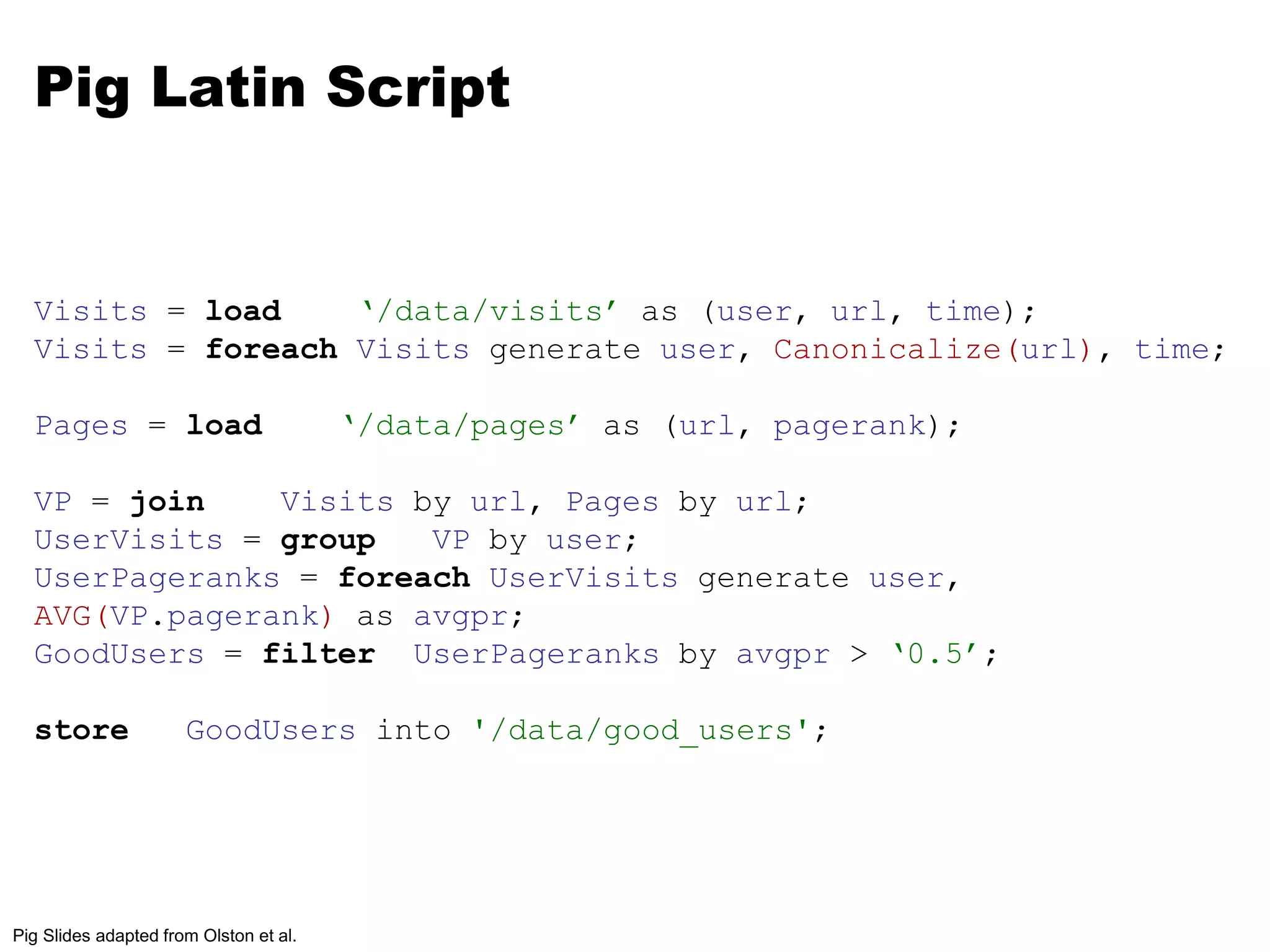 Pig Latin Script 
Visits = load ‘/data/visits’ as (user, url, time); 
Visits = foreach Visits generate user, Canonicalize(url), time; 
Pages = load ‘/data/pages’ as (url, pagerank); 
VP = join Visits by url, Pages by url; 
UserVisits = group VP by user; 
UserPageranks = foreach UserVisits generate user, 
AVG(VP.pagerank) as avgpr; 
GoodUsers = filter UserPageranks by avgpr > ‘0.5’; 
store GoodUsers into '/data/good_users'; 
Pig Slides adapted from Olston et al. 
 